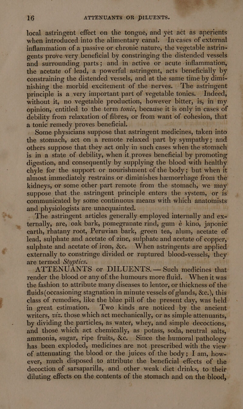 local astringent effect on the tongue, and yet act as aperients when introduced into the alimentary canal. ‘In:cases of external inflammation of a passive or chronic nature, the vegetable astrin- gents prove-very beneficial by constringing the distended vessels and surrounding parts; and in active or acute ‘inflammation, the acetate of lead, a powerful astringent, acts beneficially by constraining the distended vessels, and at the same time by dimi- nishing the morbid excitement of the nerves. ‘The astringent principle is a very important part of vegetable tonics. Indeed, without it, no vegetable production, however bitter, is, in my opinion, entitled to the term onic, because it is only in cases of debility from relaxation of fibres, or from want of cohesion, that a tonic remedy proves beneficial. | Some physicians suppose that astringent medicines, taken into the stomach, act on a remote relaxed part by sympathy; and others suppose that they act only in such cases when the stomach is in a state of debility, when it.proves beneficial by promoting digestion, and consequently by supplying the blood with healthy chyle for the support or nourishment of the body; but when it almost immediately restrains or diminishes hemorrhage from the kidneys, or some other part remote from the stomach, we may suppose that the astringent principle enters the system, or is communicated by some continuous means with which anatomists and physiologists are unacquainted. . ..The astringent articles generally employed internally and ex- ternally, are, oak bark, pomegranate rind, gum € kino, japonic earth, rhatany root, Peruvian bark, green tea, alum, acetate of lead, sulphate and acetate of zinc, sulphate and acetate of copper, sulphate and acetate of iron, &amp;c. When astringents are applied externally to constringe divided or ruptured blood-vessels, they are termed Styptics. ATTENUANTS or DILUENTS.— Such medicines that render the blood or any of.the-humours more fluid. When it was the fashion to attribute many diseases to lentor, or thickness of the fluids (occasioning stagnation in minute vessels of glands, &amp;c.), this class of remedies, like the blue pill of the present day, was held in great estimation. Two kinds are noticed by the ancient writers, viz. those which act mechanically, or as simple attenuants, by dividing the particles, as water, whey, and simple decoctions, and those which act chemically, as potass, soda, neutral. salts, ammonia, sugar, ripe fruits, &amp;c. Since the humoral pathology has been exploded, medicines are not prescribed with the view of attenuating the blood or the juices of the body; I am, how- ever, much disposed to attribute the beneficial effects of the decoction of sarsaparilla, and other weak diet drinks, to their diluting effects on the contents of the stomach and on the blood,