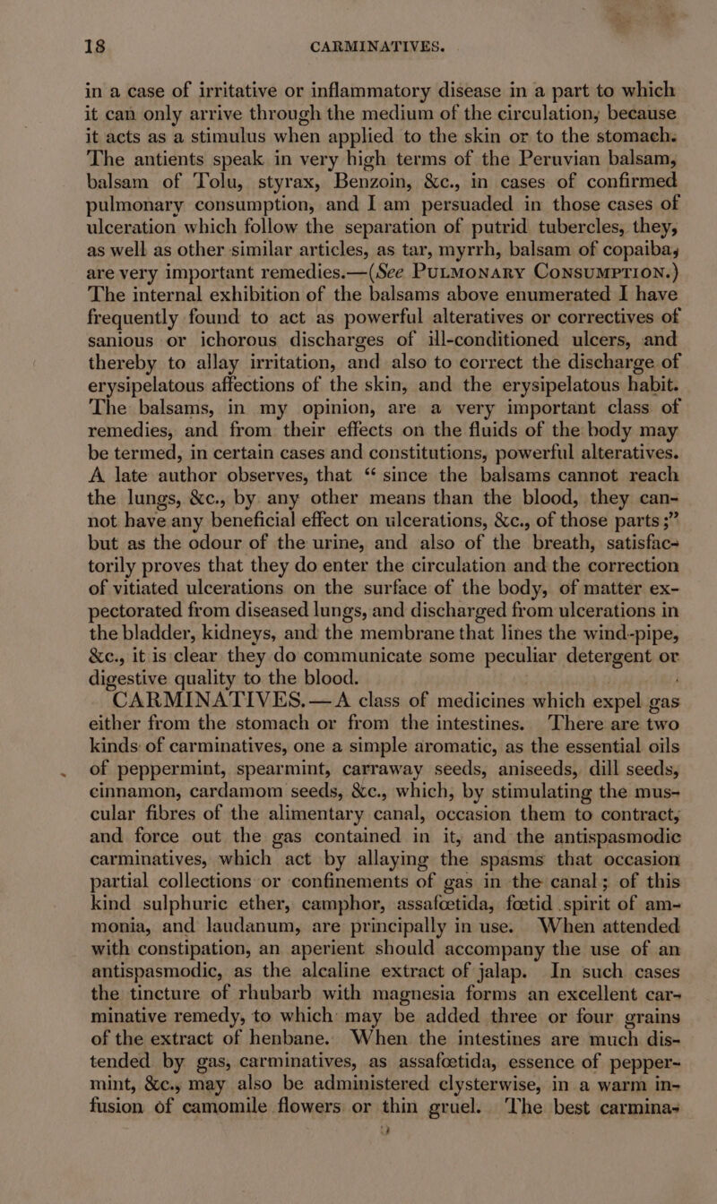 in a case of irritative or inflammatory disease in a part to which it can only arrive through the medium of the circulation, because it acts as a stimulus when applied to the skin or to the stomach. The antients speak in very high terms of the Peruvian balsam, balsam of Tolu, styrax, Bengaitt. &amp;c., in cases of confirmed pulmonary consumption, and I am persuaded in those cases of ulceration which follow the separation of putrid tubercles, they, as well as other similar articles, as tar, myrrh, balsam of copaiba, are very important remedies.—(See PULMONARY CoNSUMPTION.) The internal exhibition of the balsams above enumerated I have frequently found to act as powerful alteratives or correctives of sanious or ichorous discharges of ill-conditioned ulcers, and thereby to allay irritation, ot also to correct the discharge of erysipelatous affections of the skin, and the erysipelatous habit. The balsams, in my opinion, are a very important class of remedies, and from their effects on the fluids of the body may be termed, in certain cases and constitutions, powerful alteratives. A late author observes, that ‘ since the balsams cannot reach the lungs, &amp;c., by. any other means than the blood, they can- not have any beneficial effect on ulcerations, &amp;c., of those parts ;” but as the odour of the urine, and also of the breath, satisfac- torily proves that they do enter the circulation and the correction of vitiated ulcerations on the surface of the body, of matter ex- pectorated from diseased lungs, and discharged from ulcerations in the bladder, kidneys, and the membrane that lines the wind-pipe, &amp;e., it is clear they do communicate some peculiar detergent or digestive quality to the blood. CARMINATIVES,—A class of medicines which expel gas either from the stomach or from the intestines. There are two kinds: of carminatives, one a simple aromatic, as the essential oils of peppermint, spearmint, carraway seeds, aniseeds, dill seeds, cinnamon, cardamom seeds, &amp;c., which, by stimulating the mus- cular fibres of the alimentary canal, occasion them to contract, and force out the gas contained in it, and the antispasmodic carminatives, which act by allaying the spasms that occasion partial collections or confinements of gas in the canal; of this kind sulphuric ether, camphor, oneairriides foetid spirit of am- monia, and landanum, are principally in use. When attended with constipation, an aperient should accompany the use of an antispasmodic, as the alcaline extract of jalap. In such cases the tincture of rhubarb with magnesia forms an excellent car- minative remedy, to which may be added three or four grains of the extract of henbane. When the intestines are much dis- tended by gas, carminatives, as assafcetida, essence of pepper- mint, &amp;¢c., may also be administered clysterwise, in a warm in- fusion of camomile flowers or thin gruel. The best carmina- i