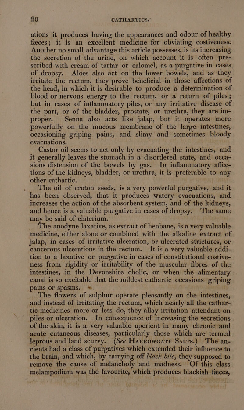 ations it produces having the appearances and odour of healthy feeces; it is an excellent medicine for obviating costiveness. Another no small advantage this article possesses, is its increasing the secretion of the urine, on which account it is often pre- scribed with cream of tartar or calomel, as a purgative in cases of dropsy. Aloes also act on the lower bowels, and as they irritate the rectum, they prove beneficial in those affections of the head, in which it is desirable to produce a determination of blood or nervous energy to the rectum, or a return of piles ; but in cases of inflammatory piles, or any irritative disease of the part, or of the bladder, prostate, or urethra, they are im- proper. Senna also acts like jalap, but it operates more powerfully on the mucous membrane of the large intestines, occasioning griping pains, and slimy and sometimes bloody evacuations. Castor oil seems to act only by evacuating the intestines, and it generally leaves the stomach in a disordered state, and occa- sions distension of the bowels by gas. In inflammatory affec- tions of the kidneys, bladder, or urethra, it is preferable to any other cathartic. | The oil of croton seeds, is a very powerful purgative, and it has been observed, that it produces watery evacuations, and increases the action of the absorbent system, and of the kidneys, and hence is a valuable purgative in cases of dropsy. ‘The same may be said of elaterium. ) | The anodyne laxative, as extract of henbane, is a very valuable medicine, either alone or combined with the alkaline extract of jalap, in cases of irritative ulceration, or ulcerated strictures, or cancerous ulcerations in the rectum. It is a very valuable addi- tion to a laxative or purgative in cases of constitutional costive- ness from rigidity or irritability of the muscular fibres. of the intestines, in the Devonshire cholic, or when the alimentary canal is so excitable that the mildest cathartic occasions griping pains or spasms. * | The flowers of sulphur operate pleasantly on the intestines, and instead of irritating the rectum, which nearly all the cathar- tic medicines more or less do, they allay irritation attendant on piles or ulceration. In consequence of increasing the secretions of the skin, it is a very valuable aperient in many chronic and acute cutaneous diseases, particularly those which are termed leprous and land scurvy. (See Harrowearte Sats.) The an- cients had a class of purgatives which extended their influence to the brain, and which, by carrying off black bile, they supposed to remove the cause of melancholy and madness. Of this class melampodium was the favourite, which produces blackish feeces,