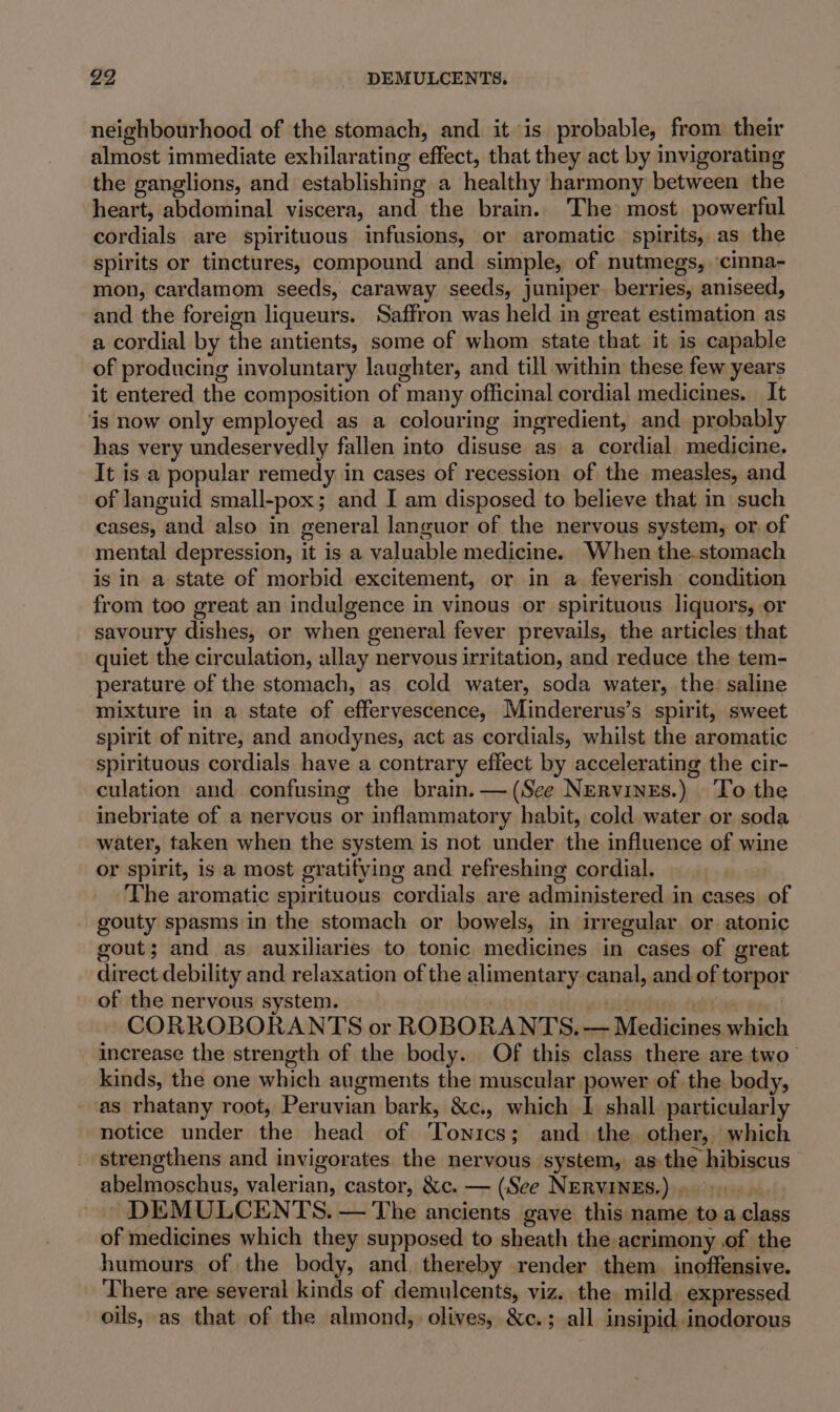 neighbourhood of the stomach, and it is probable, from their almost immediate exhilarating effect, that they act by invigorating the ganglions, and establishing a healthy harmony between the heart, abdominal viscera, and the brain. The most powerful cordials are spirituous infusions, or aromatic. spirits, as the spirits or tinctures, compound and simple, of nutmegs, ‘cinna- mon, cardamom seeds, caraway seeds, juniper. berries, aniseed, and the foreign liqueurs. Saffron was held in great estimation as a cordial by the antients, some of whom state that it is capable of producing involuntary laughter, and till within these few years it entered the composition of many officinal cordial medicines. It ‘is now only employed as a colouring ingredient, and probably has very undeservedly fallen into disuse as a cordial medicine. It is a popular remedy in cases of recession of the measles, and of languid small-pox; and I am disposed to believe that in such cases, and also in general languor of the nervous system, or. of mental depression, it is a valuable medicine. When the.stomach is in a state of morbid excitement, or in a feverish condition from too great an indulgence in vinous or spirituous liquors, or savoury dishes, or when general fever prevails, the articles that quiet the circulation, allay nervous irritation, and reduce the tem- perature of the stomach, as cold water, soda water, the: saline mixture in a state of effervescence, Mindererus’s spirit, sweet spirit of nitre, and anodynes, act as cordials, whilst the aromatic spirituous cordials have a contrary effect by accelerating the cir- culation and confusing the brain. — (See NErvines.) ‘To the inebriate of a nervous or inflammatory habit, cold water or soda water, taken when the system is not under the influence of wine or spirit, is a most gratifying and refreshing cordial. The aromatic spirituous cordials are administered in cases of gouty spasms in the stomach or bowels, in irregular or atonic gout; and as auxiliaries to tonic medicines in cases of great direct debility and relaxation of the alimentary canal, and of torpor of the nervous system. &lt;9 | CORROBORANTS or ROBORANTS. — Medicines which increase the strength of the body. Of this class there are two’ kinds, the one which augments the muscular power of the body, as rhatany root, Peruvian bark, &amp;c., which I shall particularly notice under the head of Tonics; and the other, which strengthens and invigorates the nervous system, as the hibiscus abelmoschus, valerian, castor, &amp;c. — (See NERVINES.) 9). DEMULCENTS. — The ancients gave this name to a class of medicines which they supposed to sheath the acrimony of the humours of the body, and. thereby render them. inoffensive. There are several kinds of demulcents, viz. the. mild. expressed oils, as that of the almond, olives, &amp;c.; all insipid inodorous