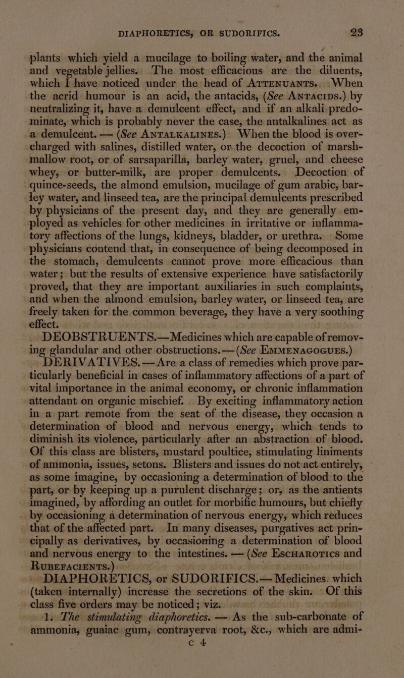 plants which yield a mucilage to boiling water, and the snimal and vegetable jellies. The most effitacions are the diluents, which I have noticed under the head of Arrenuants.. When the acrid humour is an acid, the antacids, (See Anracips.) by neutralizing it, have a demiileent effect, and if an alkali predo- minate, which is probably never the case, the antalkalines act as a demulcent. — (See ANTALKALINES.) When the blood is over- charged with salines, distilled water, or the decoction of marsh- mallow root, or of sarsaparilla, barley water, gruel, and cheese whey, or butter-milk, are proper demulcents. Decoction of quince-seeds, the Shen emulsion, mucilage of gum arabic, bar- ley water, and linseed tea, are the principal demulcents prescribed by physicians of the present day, and they are generally em- ployed as vehicles for other medicines in irritative or inflamma- tory affections of the lungs, kidneys, bladder, or urethra. Some physicians contend that, in consequence of being decomposed in the stomach, demulcents cannot prove more “efficacious. than water; but the results. df extensive experience have satisfactorily proved, that they are important auxiliaries in such complaints, and when the almond emulsion, barley water, or linseed tea, are freely taken for the common beverage, they have a very. soothing effect. DEOBSTRUENTS.— Medicines which are capable of remov- ing glandular and other obstructions. — (See EMMENAGOGUES.) DERIVATIVES.—&lt;Are a class of remedies which prove par- ticularly beneficial in cases of inflammatory affections of a part of vital importance in the animal economy, or chronic inflammation attendant on organic mischief. . By exciting inflammatory action in a part remote from the seat of the disease, they occasion a determination of blood and nervous energy, which tends to diminish its violence, particularly after an. abstraction of blood. Of this class are blisters, mustard poultice, stimulating liniments of ammonia, issues, setons. Blisters and issues do nueat entirely, as some imagine, by occasioning a determination of blood to the part, or by keeping up a purulent discharge; or, as the antients imagined, by affording an outlet for morbific humours, but chiefly _by occasioning a determination of nervous energy, which reduces that of the affected part. In many diseases, purgatives act prin-_ cipally as derivatives, by occasioning a determination of blood — and nervous energy to the intestines. — (See Escuarorics and RUBEFACIENTS.) DIAPHORETICS, or SUDORIFICS. eDciitiric which (taken internally) increase the secretions of the skin. OF this class five orders may be noticed ; viz. 2 1. The stimulating diaphoretics. — As the sareeaan of ammonia, guaiac gum, contrayerva root, &amp;c., which are admi-