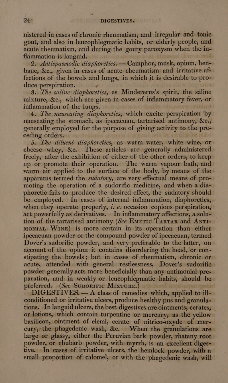 Dae DIGESTIVES. nistered in cases of chronic rheumatism, and irregular and_ tonic gout, and also in leucophlegmatic habits, or elderly people, and acute rheumatism, and during the gouty paroxysm when the in- flammation is languid. nee 2. Antispasmodic diaphoretics. — Camphor, musk, opium, hen-. bane, &amp;c., given in cases of acute rheumatism and irritative af-. fections of the bowels and lungs, in which it is desirable to pro- duce perspiration. é au 3. The saline diaphoretics, as Mindererus’s spirit, the sale mixture, &amp;c., which are given in cases of inflammatory fever, or inflammation of the lungs. bbe; 4. The nauseating diaphoretics, which excite perspiration ‘by nauseating the stomach, as ipecacuan, tartarised antimony, &amp;c., generally employed for the purpose of giving activity to the pre- ceding orders. . 5. The diluent diaphoretics, as warm water, white wine, or cheese: whey, &amp;c. ‘These articles are generally administered freely, after the exhibition of either of the other orders, to keep up or promote their operation. ‘The warm vapour bath, and warm air applied to the surface of the body, by means of the’ apparatus termed the sudatory, are very effectual means of pro-- moting the operation of a sudorific medicine, and when a dia- phoretic fails to produce the desired effect, the sudatory should be employed. In cases of internal inflammation, diaphoretics, — when they operate properly, z. e. occasion copious perspiration, act powerfully as derivatives. In inflammatory affections, a solu- tion of the tartarised antimony (See Emeric Tartar and ANTI- MONIAL: WINE) is more certain in its operation than either ipecacuan powder or the compound powder of ipecacuan, termed Dover’s sudorific powder, and very preferable to the latter, on account of the opium it contains disordering the head, or con- stipating the bowels; but in cases of rheumatism, chronic or acute, attended with general restlessness, Dover’s sudorific powder generally acts more beneficially than any antimonial pre- paration, and: in weakly or leucophlegmatic habits, should be preferred. (See Suporiric Mixture.) 7 ae DIGESTIVES. — A class of remedies which, applied to ill-. conditioned or irritative ulcers, produce healthy pus and granula- tions. In languid ulcers, the best digestives are ointments, cerates, or lotions, which contain turpentine or mercury, as the yellow basilicon, ointment of elemi, cerate of nitrico-oxyde’ of mer- cury;’the phagedenic wash, &amp;c. When the granulations are. large or glassy, either the Peruvian bark powder, rhatany root powder, or rhubarb powder, with. myrrh, is an excellent diges- tive. In cases of irritative ulcers, the hemlock powder, witha small. proportion of calomel, or with the phagedenic wash, will