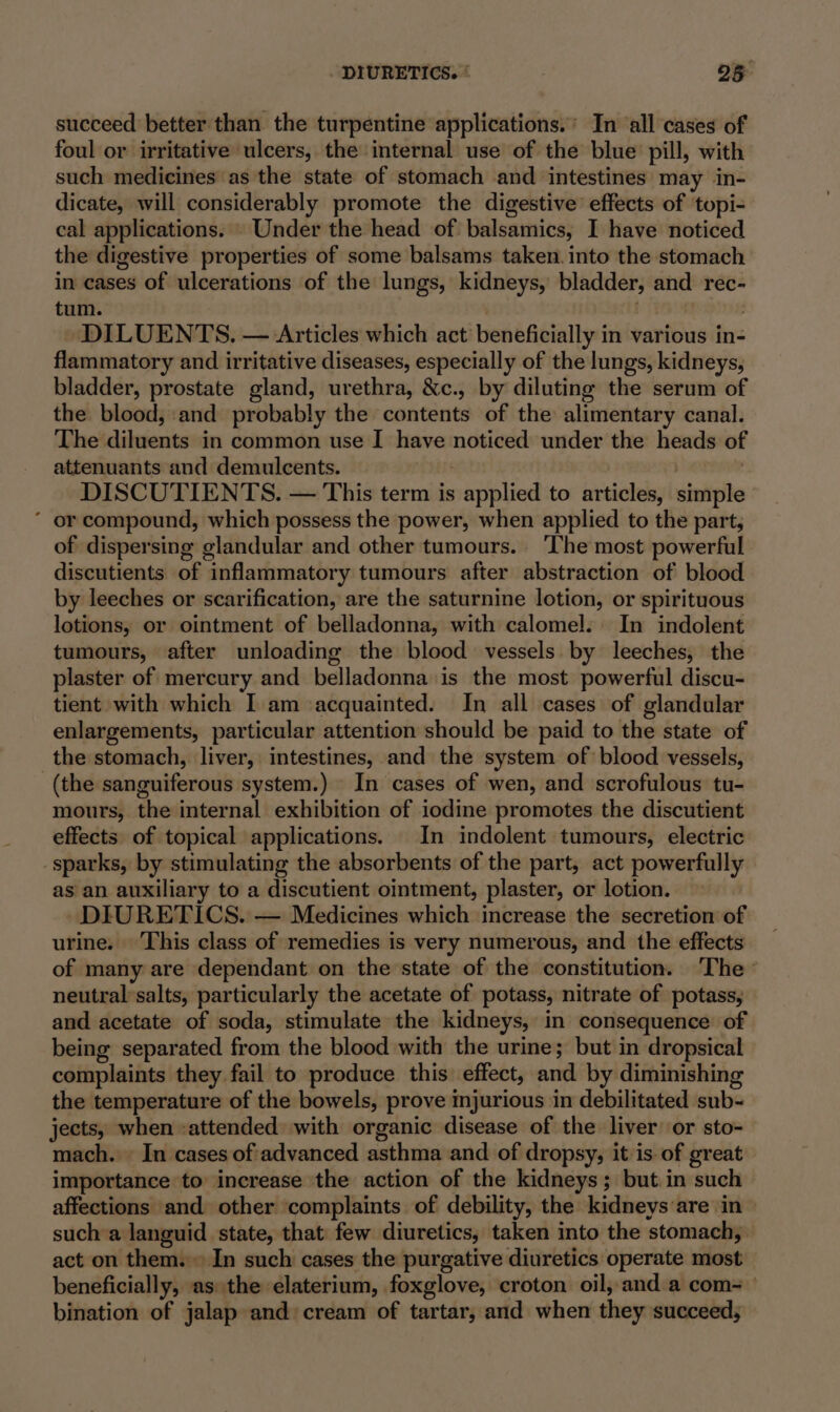 succeed better than the turpentine applications.’ In all cases of foul or irritative ulcers, the internal use of the blue’ pill, with such medicines as the state of stomach and intestines may in- dicate, will considerably promote the digestive effects of topi- cal applications. . Under the head of balsamics, I have noticed the digestive properties of some balsams taken. into the stomach in cases of ulcerations of the lungs, kidneys, bladder, and rec- tum. DILUENTS. — Articles which act’ beneficially in various in- flammatory and irritative diseases, especially of the lungs, kidneys, bladder, prostate gland, urethra, &amp;c., by diluting the serum of the blood, :and probably the contents of the alimentary canal. The diluents in common use I have noticed under the heads of attenuants and demulcents. : | DISCUTIENTS. — This term is applied to articles, simple ‘ or compound, which possess the power, when applied to the part, of dispersing glandular and other tumours. ‘The most powerful discutients of inflammatory tumours after abstraction of blood by leeches or scarification, are the saturnine lotion, or spirituous lotions, or ointment of belladonna, with calomel. In indolent tumours, after unloading the blood vessels by leeches, the plaster of mercury and belladonna is the most powerful discu- tient with which I am acquainted. In all cases of glandular enlargements, particular attention should be paid to the state of the stomach, liver, intestines, and the system of blood vessels, (the sanguiferous system.) In cases of wen, and scrofulous tu- mours, the internal exhibition of iodine promotes the discutient effects of topical applications. In indolent tumours, electric sparks, by stimulating the absorbents of the part, act powerfully as an auxiliary to a discutient ointment, plaster, or lotion. | DIURETICS. — Medicines which increase the secretion of urine. This class of remedies is very numerous, and the effects of many are dependant on the state of the constitution. The neutral’salts, particularly the acetate of potass, nitrate of potass, and acetate of soda, stimulate the kidneys, in consequence of being separated from the blood with the urine; but in dropsical complaints they fail to produce this effect, and by diminishing the temperature of the bowels, prove mjurious in debilitated sub- jects, when :attended with organic disease of the liver or sto- mach. In cases of'advanced asthma and of dropsy, it is-of great importance to increase the action of the kidneys; but.in such affections and other complaints of debility, the kidneys‘are in sucha languid state, that few diuretics, taken into the stomach, act on them. In such cases the purgative diuretics operate most beneficially, as the elaterium, foxglove, croton oil, and a com- bination of jalap and: cream of tartar, and when they succeeds