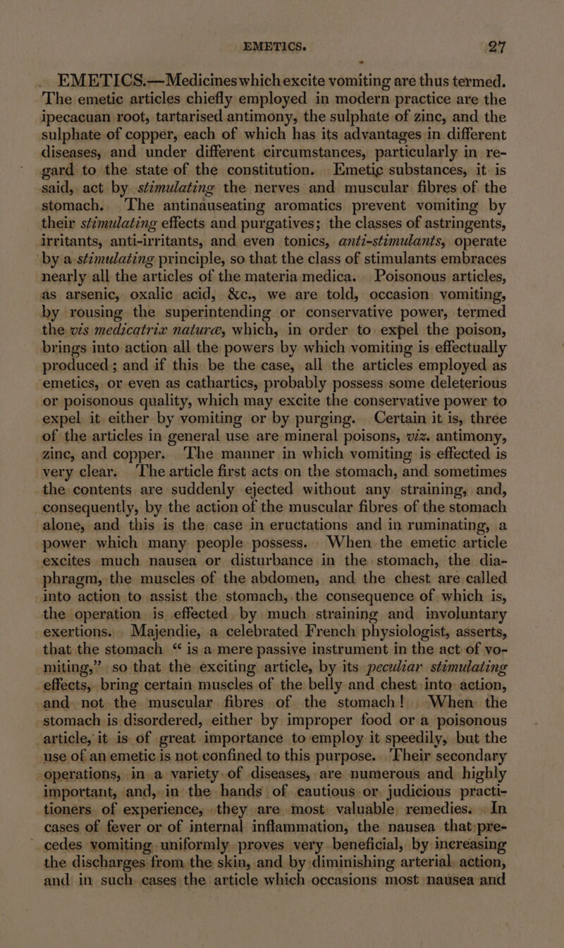 EMETICS.—Medicines which excite vomiting are thus termed. The emetic articles chiefly employed in modern practice are the ipecacuan root, tartarised antimony, the sulphate of zinc, and the sulphate of copper, each of which has its advantages in different diseases, and under different circumstances, particularly in re- gard to the state of the constitution. Emetic substances, it. is said, act by stzmulating the nerves and muscular fibres of the stomach. The antinauseating aromatics prevent vomiting by their stimulating effects and purgatives; the classes of astringents, irritants, anti-irritants, and even tonics, anti-stimulants, operate by a-stzmulating principle, so that the class of stimulants embraces nearly all the articles of the materia medica. Poisonous articles, as arsenic, oxalic acid, &amp;c., we are told, occasion vomiting, by rousing the superintending or conservative power, termed the vis medicatrix nature, which, in order to. expel the poison, brings into action all the powers by which vomiting is effectually produced; and if this be the case, all the articles employed as emetics, or even as cathartics, probably possess some deleterious or poisonous quality, which may excite the conservative power to expel it either by vomiting or by purging. Certain it is, three of the articles in general use are mineral poisons, wiz. antimony, zinc, and copper. The manner in which vomiting is effected is very clear. ‘The article first acts on the stomach, and sometimes the contents are suddenly ejected without any straining, and, consequently, by the action of the muscular fibres of the stomach alone, and this is the case in eructations and in ruminating, a power which many people possess. When the emetic article excites much nausea or disturbance in the stomach, the dia- phragm, the muscles of the abdomen, and the chest are called into action to assist the stomach, the consequence of which is, the operation is effected by much straining and involuntary exertions. _Majendie, a celebrated French physiologist, asserts, that the stomach “ is a mere passive instrument in the act of vo- miting,” so that the exciting article, by its pecudar stimulating effects, bring certain muscles of the belly and chest: into action, and not the muscular fibres of the stomach! When the stomach is disordered, either by improper food or a poisonous article, it is of great importance to‘employ it speedily, but the use of an emetic is not confined to this purpose. ‘Their secondary operations, in a variety of diseases, are numerous and highly important, and, in the hands of cautious or. judicious practi- tioners of experience, they are most. valuable remedies. | In cases of fever or of internal inflammation, the nausea that:pre- ~ cedes vomiting. uniformly proves very beneficial, by increasing the discharges from, the skin, and by diminishing arterial, action, and in such cases the article which occasions most nausea and