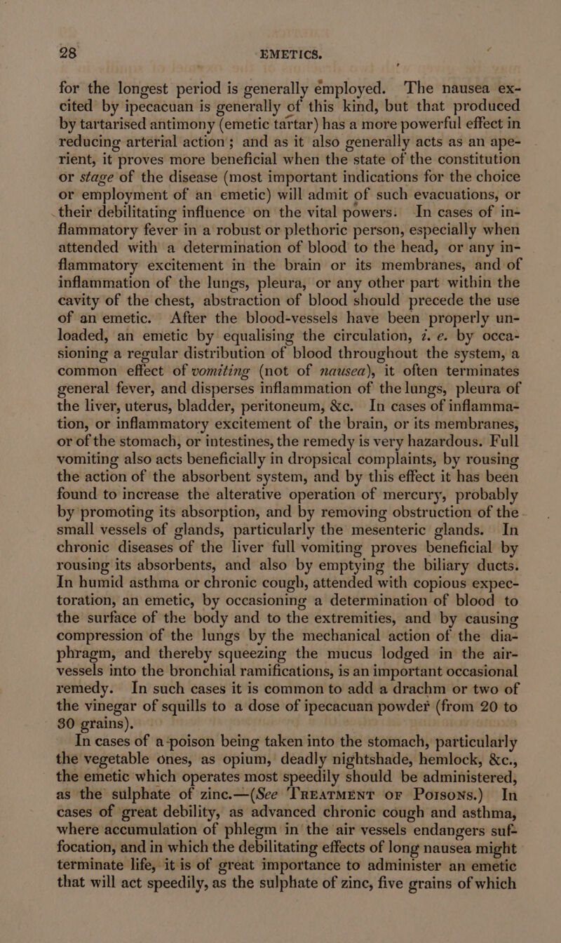 for the longest period is generally employed. The nausea ex- cited by ipecacuan is generally of this kind, but that produced by tartarised antimony (emetic tartar) has a more powerful effect in reducing arterial action; and as it also generally acts as an ape- rient, it proves more beneficial when the state of the constitution or stage of the disease (most important indications for the choice or employment of an emetic) will admit of such evacuations, or .their debilitating influence on the vital powers: In cases of in- flammatory fever in a robust or plethoric person, especially when attended with a determination of blood to the head, or any in- flammatory excitement in the brain or its membranes, and of inflammation of the lungs, pleura, or any other part within the cavity of the chest, abstraction of blood should precede the use of an emetic. After the blood-vessels have been properly un- loaded, an emetic by equalising the circulation, 2. e. by occa- sioning a regular distribution of blood throughout the system, a common effect of vomiting (not of nausea), it often terminates general fever, and disperses inflammation of the lungs, pleura of the liver, uterus, bladder, peritoneum, &amp;c. In cases of inflamma- tion, or inflammatory excitement of the brain, or its membranes, or of the stomach, or intestines, the remedy is very hazardous. Full vomiting also acts beneficially in dropsical complaints, by rousing the action of the absorbent system, and by this effect it has been found to increase the alterative operation of mercury, probably by promoting its absorption, and by removing obstruction of the small vessels of glands, particularly the mesenteric glands. In chronic diseases of the liver full vomiting proves beneficial by rousing its absorbents, and also by emptying the biliary ducts. In humid asthma or chronic cough, attended with copious expec- toration, an emetic, by occasioning a determination of blood to the surface of the body and to the extremities, and by causing compression of the lungs by the mechanical action of the dia- phragm, and thereby squeezing the mucus lodged in the air- vessels into the bronchial ramifications, is an important occasional remedy. In such cases it is common to add a drachm or two of the vinegar of squills to a dose of ipecacuan powder (from 20 to 30 grains). In cases of a-poison being taken into the stomach, particularly the vegetable ones, as opium, deadly nightshade, hemlock, &amp;c., the emetic which operates most speedily should be administered, as the sulphate of zinc.—(See TREATMENT or Porsons.) In cases of great debility, as advanced chronic cough and asthma, where accumulation of phlegm in the air vessels endangers suf- focation, and in which the debilitating effects of long nausea might terminate life, it is of great importance to administer an emetic that will act speedily, as the sulphate of zine, five grains of which