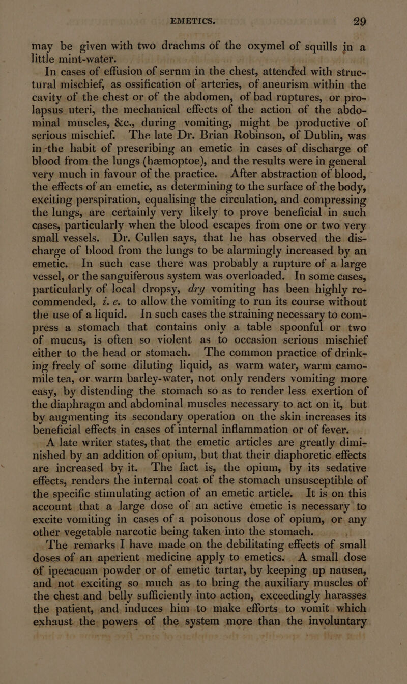 may be given with two drachms of the oxymel of squills in a little mint-water. | In cases of effusion of sernm in the chest, attended with struc- tural mischief, as ossification of arteries, of aneurism within the cavity of the chest or of the abdomen, of bad ruptures, or pro- lapsus uteri, the mechanical effects of the action of the abdo- minal muscles, &amp;c., during vomiting, might be productive of serious mischief. The late Dr. Brian Robinson, of Dublin, was in-the habit of prescribing an emetic in cases of discharge of blood from the lungs (haemoptoe), and the results were in general very much in favour of the practice. After abstraction of blood, the effects of an emetic, as determining to the surface of the body, exciting perspiration, equalising the circulation, and compressing the lungs, are certainly very likely to prove beneficial: in such cases, particularly when the blood escapes from one or two very small vessels. Dr. Cullen says, that he has observed the dis- charge of blood from the lungs to be alarmingly increased by an emetic. In such case there was probably a rupture of a large vessel, or the sanguiferous system was overloaded. In some cases, particularly of local dropsy, dry vomiting has been highly re- commended, 2. e. to allow the vomiting to run its course without the use of aliquid. In such cases the straining necessary to com- press a stomach that contains only a table spoonful or two of mucus, is often so violent as to occasion serious mischief either to the head or stomach. ‘The common practice of drink- ing freely of some diluting liquid, as warm water, warm camo- mile tea, or.warm barley-water, not only renders vomiting more easy, by distending the stomach so as to render less exertion of the diaphragm and abdominal muscles necessary to act on it, but by augmenting its secondary operation on the skin increases its beneficial effects in cases of internal inflammation or of fever. _A late writer states, that the emetic articles are greatly dimi- nished. by an addition of opium, but that their diaphoretic. effects are increased by it. The fact is, the opium, by its sedative effects, renders the internal coat of the stomach unsusceptible of the specific stimulating action of an emetic article. It is on this account that a large dose of an active emetic is necessary to excite vomiting in cases of a poisonous dose of opium, or any other vegetable narcotic being taken-into the stomach. The remarks I have made on the debilitating effects of small doses of an aperient medicine apply to emetics.. A small dose of ipecacuan powder or of emetic tartar, by keeping up nausea, and-not exciting so much as to bring the auxiliary muscles of the chest and belly sufficiently into action, exceedingly harasses the patient, and, induces him to make efforts. to vomit. which exhaust. the powers of the system more than the involuntary