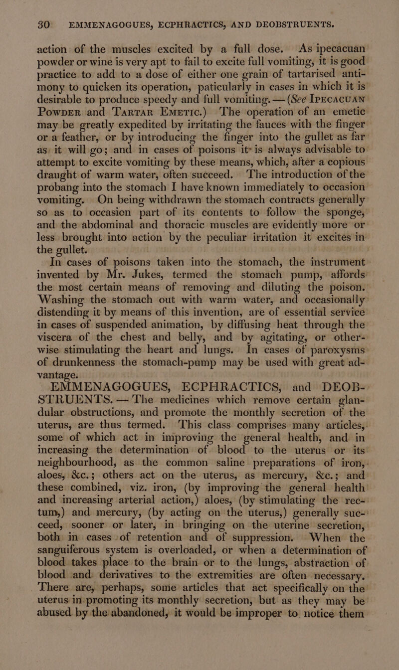 action of the muscles excited by a full dose. As ipecacuan powder or wine is very apt to fail to excite full vomiting, it is good practice to add to a dose of either one grain of tartarised anti- mony to quicken its operation, paticularly in cases in which it is desirable to produce speedy and full vomiting. — (See IpecacuaN Powper and Tartar Emeric.) The operation of an emetic may be greatly expedited by irritating the fauces with the finger or a feather, or by introducing the finger into the gullet as far as, it will go; and in cases of poisons it- is always advisable to attempt to excite vomiting by these means, which, after a copious draught of warm water, often succeed. ‘The introduction of the probang into the stomach I have known immediately to occasion vomiting. On being withdrawn the stomach contracts generally so as to occasion part of its contents to follow the sponge, and the abdominal and thoracic muscles are evidently more or less brought into action by the peculiar irritation it excites in the gullet. In cases of poisons taken into the stomach, the imstrument invented by Mr. Jukes, termed the stomach pump, affords’ the: most certain means of removing and diluting the poison. Washing the stomach out with warm water, and occasionally distending it by means of this invention, are of essential service in cases of suspended animation, by diffusing heat through the viscera of the chest and belly, and by agitating, or other- wise stimulating the heart and lungs. In cases of paroxysms of drunkenness the stomach-pump may be used with great ad- vantage. EMMENAGOGUES, ECPHRACTICS, and DEOB- STRUENTS. — The medicines which remove certain glan- dular obstructions, and promote the monthly secretion of. the uterus, are thus termed. ‘This class comprises many articles, some of which act in improving the general health, and in increasing the determination of blood to the uterus or its: neighbourhood, as the common saline preparations of iron,: aloes, &amp;c.; others act on the uterus, as mercury, &amp;c.; and these combined, viz. iron, (by improving the general health and increasing arterial action,) aloes, (by stimulating the rec- tum,) and mercury, (by acting on the uterus,) generally suc-: ceed, sooner or later, in bringing on the uterine secretion, both in cases -of retention and of suppression. When the sanguiferous system is overloaded, or when a determination of blood takes place to the brain or to the lungs, abstraction of. blood .and: derivatives to the extremities are often necessary, There are, perhaps, some articles that act specifically on the’ uterus in promoting its monthly secretion, but as they may be abused. by the abandoned, it would be improper to. notice them