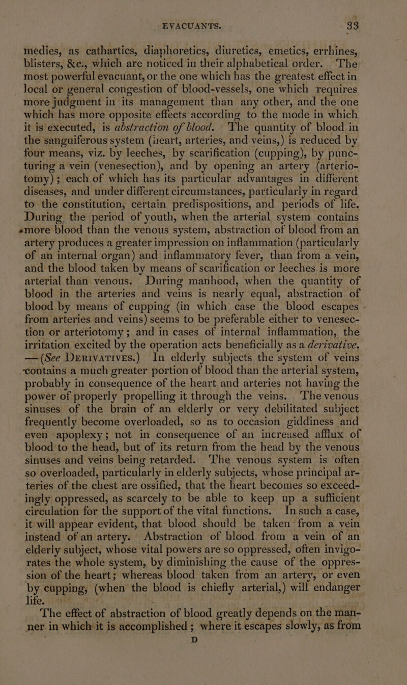 medies, as cathartics, diaphoretics, diuretics, emetics, errhines, blisters, &amp;c., which are noticed in their alphabetical order. The most powerful evacuant, or the one which has the greatest effect in local or ener congestion of blood-vessels, one which requires more judgment in its management than any other, and the one which has more opposite effects according to. the mode in which it is executed, is abstraction of blood. ‘The quantity of blood in the sanguiferous system (ieart, arteries, and veins,) is reduced by four means, viz. by leeches, by scarification (cupping), by punc- turing a vein (venesection), and by opening an artery (arterio- tomy); each of which has its particular advantages in different diseases, and under different circumstances, particularly in regard to the constitution, certain predispositions, and periods of life. During the period of youth, when the arterial system contains amore blood than the venous system, abstraction of blood from an artery produces a greater impression on inflammation (particularly of an internal or oan) and inflammatory fever, than from a vein, and the blood taken by means of scarification or leeches is more arterial than venous. During manhood, when the quantity of blood in the arteries and veins is nearly equal, abstraction. of blood by means of cupping (in which case the blood escapes - from arteries and veins) seems to be preferable either to venesec- tion or arteriotomy ; and in cases of internal inflammation, the irritation excited by the operation acts beneficially as a derivative. — (See Derivatives.) In elderly subjects the system of veins contains a much greater portion of blood than the arterial system, probably in consequence of the heart and arteries not having the power of properly propelling it through the veins. ‘The venous sinuses of the brain of an elderly or very debilitated subject frequently become overloaded, so as to occasion giddiness and even apoplexy; not in consequence of an increased afflux of blood to the head, but of its return from the head by the venous sinuses and veins being retarded. —The venous system is often so overloaded, particularly in elderly subjects, whose principal ar- teries of the chest ‘are ossified, that the heart becomes so exceed- ingly oppressed, as scarcely to be able to keep up a sufficient circulation for the support of the vital functions. Insuch a Case, it will appear evident, that blood should be taken from a vein instead of an artery. Abstraction of blood from a vein of an elderly subject, whose vital powers are so oppressed, often invigo- rates the whole system, by diminishing the cause of the oppres- sion of the heart; whereas blood taken from an arter y, or even by cupping; (when the blood is chiefly arterial,) will endanger life, i The effect of abstraction of blood greatly depends. on the man- ner in which: it is accomplished ; where it escapes slowly, as from D