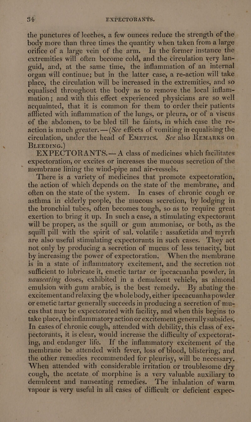 $4: EXPECTORANTS. the punctures of leeches, a few ounces reduce the strength of the body more than three times the quantity when taken from a large orifice of a large vein of the arm. Jn the former instance the extremities will often become cold, and the Circulation very lan- guid, and, at the same time, the inflammation of an internal organ will continue; but in the latter case, a re-action will take place, the circulation will be increased in the extremities, and so equalised throughout the body as to remove the local inflam- mation; and with this effect experienced physicians are so well acquainted, that it is common for them to order their patients afflicted with inflammation of the lungs, or pleura, or of a viscus of the abdomen, to be bled till he faints, in which case the re- action is much greater. — (See effects of vomiting in equalising the circulation, under the head of Emrrics. See also REMARKS on BLEEDING.) EXPECTORANTS.— A class of medicines which facilitates expectoration, or excites or increases the mucous secretion of the membrane lining the wind-pipe and air-vessels. : There is a variety of medicines that promote expectoration, the action of which depends on the state of the membrane, and often on the state of the system. In cases of chronic cough or asthma in elderly people, the mucous secretion, by lodging in the bronchial tubes, often becomes tough, so as to require great exertion to bring it up. In sucha case, a stimulating expectorant will be proper, as the squill or gum ammoniac, or both, as the squill pill with the spirit of sal. volatile: assafoetida and myrrh are also useful stimulating expectorants in such cases. They act not only by producing a secretion of mucus of less tenacity, but by increasing the power of expectoration. When the membrane is in a state of inflammatory excitement, and the secretion not sufficient to lubricate it, emetic tartar or ipecacuanha powder, in nauseating doses, exhibited in a demulcent vehicle, as almond emulsion with gum arabic, is the best remedy. By abating the excitementand relaxing the whole body, either ipecacuanha powder or emetic tartar generally succeeds in producing a secretion of mu- cus that may be expectorated with facility, and when this begins to take place, the inflammatory action or excitement generally subsides. In cases of chronic cough, attended with debility, this class of ex- pectorants, it is clear, would increase the difficulty of expectorat- ing, and endanger life. If the inflammatory excitement of the membrane be attended with fever, loss of blood, blistering, and the other remedies recommended for pleurisy, will be necessary. When attended with considerable irritation or troublesome dry cough, the acetate of morphine is a very valuable auxiliary to demulcent and nauseating remedies. The inhalation of warm vapour is very useful in all cases of difficult or deficient expec-