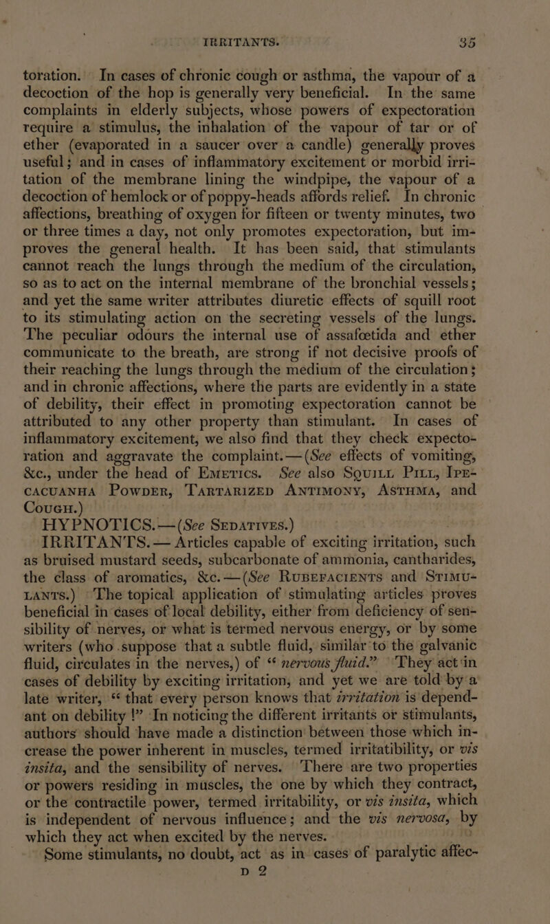 toration. In cases of chronic cough or asthma, the vapour of a decoction of the hop is generally very beneficial. In the same complaints in elderly subjects, whose powers of expectoration require a stimulus, the inhalation of the vapour of tar or of ether (evaporated in a saucer over a candle) generally proves useful; and in cases of inflammatory excitement or morbid irri- tation of the membrane lining the windpipe, the vapour of a decoction of hemlock or of poppy-heads affords relief. In chronic affections, breathing of oxygen for fifteen or twenty minutes, two — or three times a day, not only promotes expectoration, but im- proves the general health. It has been said, that stimulants cannot reach the lungs through the medium of the circulation, so as to act on the internal membrane of the bronchial vessels; and yet the same writer attributes diuretic effects of squill root to its stimulating action on the secreting vessels of the lungs. The peculiar odours the internal use of assafoetida and ether communicate to the breath, are strong if not decisive proofs of their reaching the lungs through the medium of the circulation 5 and in chronic affections, where the parts are evidently in a state of debility, their effect in promoting expectoration cannot be attributed to any other property than stimulant. In cases of inflammatory excitement, we also find that they check expecto- ration and aggravate the complaint.— (See effects of vomiting, &amp;c., under the head of Emrrics. See also Souiti Pix1, Ipr- CACUANHA PowpeEr, TartarizEp ANTIMONY, AsTHMaA, and Coven.) ) | HY PNOTICS.— (See Separives.) re IRRITANTS. — Articles capable of exciting irritation, such as bruised mustard seeds, subcarbonate of ammonia, cantharides, the class of aromatics, &amp;c.—(See Ruperacients and StTimu- LANtTs.) ©The topical application of stimulating articles proves beneficial in cases of local debility, either from deficiency of sen- sibility of nerves, or what is termed nervous energy, or by some writers (who .suppose that a subtle fluid, similar to the galvanic fluid, circulates in the nerves,) of “ nervous fluid.” ‘They act ‘in cases of debility by exciting irritation, and yet we are told by a late writer, ‘* that every person knows that zrrztation is depend- ant on debility !” In noticing the different irritants or stimulants, authors should ‘have made a distinction’ between those which in- crease the power inherent in muscles, termed irritatibility, or vzs insita, and the sensibility of nerves. ‘There are two properties or powers residing in muscles, the one by which they contract, or the contractile power, termed irritability, or ws znszta, which is independent of nervous influence; and the vis nervosa, by which they act when excited by the nerves. . Some stimulants, no doubt, act as in cases of paralytic affec- D2 &gt;