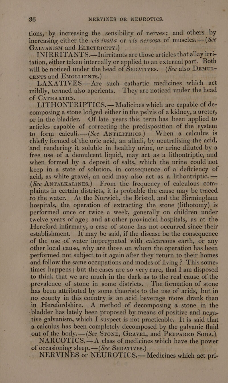 tions,’ by increasing the sensibility of nerves; and others by increasing either the ws zns?ta or vis nervosa of muscles. — (See GALVANISM and ELEcrTRIcITy.) INIRRITANTS.—Inirritants are those articles that allay irri- tation, either taken internally or applied to an external part. Both will be noticed under the head of Szeparives. (See also DEMUL- CENTS and EMOLLIENTS.) LAXATIVES—Are such cathartic medicines which act mildly, termed also aperients. They are noticed under the head of CATHARTICS. LITHONTRIPTICS. — Medicines which are capable of de- composing a stone lodged either in the pelvis of a kidney, a ureter, or in the bladder. Of late years this term has been applied to articles capable of correcting the predisposition of the system to form calculi.—(See Anrimituics.) When a calculus is chiefly formed of the uric acid, an alkali, by neutralising the acid, ‘and rendering it soluble in healthy urine, or urine diluted by a free use of a demulcent liquid, may act as a lithontriptic, and when formed by a deposit of salts, which the urine could not keep in a state of solution, in consequence of a deficiency of acid, as white gravel, an acid may also act as a lithontriptic. — (See ANTALKALINES.) From the frequency of calculous com- plaints in certain districts, it is probable the cause may be traced to the water. At the Norwich, the Bristol, and the Birmingham hospitals, the operation of extracting the stone (lithotomy) is performed once or twice a week, generally on children under twelve years of age; and at other provincial hospitals, as at the Hereford infirmary, a case of stone has not occurred since their establishment. It may be said, if the disease be the consequence of the use of water impregnated with calcareous earth, or any other local cause, why are those on whom the operation has been performed not subject to it again after they return to their homes and follow the same occupations and modes of living ?. This some- times happens; but the cases are so very rare, that I am disposed to think that we are much in the dark as to the real cause of the prevalence of stone in some districts. The formation of stone has been attributed by some theorists to the use of acids, but in no county in this country is an acid beverage more drank than in Herefordshire. A method of decomposing a stone in the -bladder has lately been proposed by means of positive and nega- tive galvanism, which I suspect is not practicable. It is said that a calculus has been completely decomposed by the galvanic fluid out of the body.— (See Stone, GraveL, and Preparep Sopa.) NARCOTICS. —A class of medicines which have the power of occasioning sleep. —(See SEDATIVES.) | NERVINES or NEUROTICS.— Medicines which act pri-