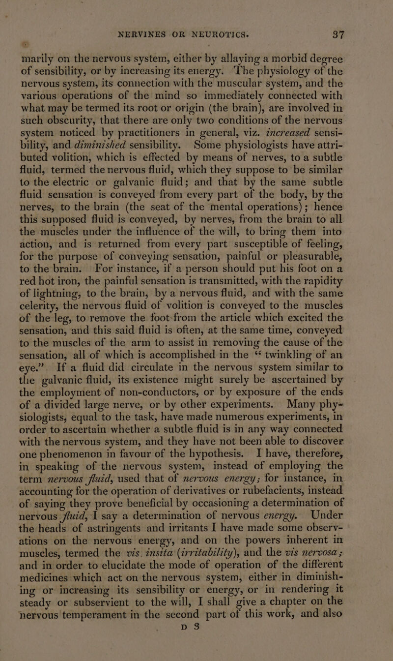 marily on the nervous system, either by allaying a morbid degree of sensibility, or by increasing its energy. ‘The physiology of the nervous system, its connection with the muscular system, and the various operations of the mind so immediately connected with what may be termed its root or origin (the brain), are involved in such obscurity, that there are only two conditions of the nervous system noticed by practitioners in general, viz. zncreased sensi- bility, and diminished sensibility. Some physiologists have attri- buted volition, which is effected by means of nerves, to a subtle fluid, termed the nervous fluid, which they suppose to be similar to the electric or galvanic fluid; and that by the same subtle fluid sensation is conveyed from every part of the body, by the nerves, to the brain (the seat of the mental operations); hence this supposed fluid is conveyed, by nerves, from the brain to all the muscles under the influence of the will, to bring them into action, and is returned from every part susceptible of feeling, for the purpose of conveying sensation, painful or pleasurable, to the brain. For instance, if a person should put his foot on a red hot iron, the painful sensation is transmitted, with the rapidity of lightning, to the brain, by a nervous fluid, and with the same celerity, the nervous fluid of volition is conveyed to the muscles of the leg, to remove the foot-from the article which excited the sensation, and this said fluid is often, at the same time, conveyed to the muscles of the arm to assist in removing the cause of the sensation, all of which is accomplished in the ‘ twinkling of an eye.” If a fluid did circulate in the nervous system similar to the galvanic fluid, its existence might surely be ascertained by the employment of non-conductors, or by exposure of the ends of a divided large nerve, or by cther experiments. Many phy-~ siologists, equal to the task, have made numerous experiments, In order to ascertain whether a subtle fluid is in any way connected with the nervous system, and they have not been able to discover one phenomenon in favour of the hypothesis. I have, therefore, in speaking of the nervous system, instead of employing the term nervous fluid, used that of nervous energy; for instance, in. accounting for the operation of derivatives or rubefacients, instead of saying they prove beneficial by occasioning a determination of nervous fluid, 1 say a determination of nervous energy. Under the heads of astringents and irritants I have made some observ- ations on the nervous energy, and on the powers inherent in muscles, termed the v/s. insta (irritability), and the ws nervosa ; and in order to elucidate the mode of operation of the different medicines which act on the nervous system, either in diminish- ing or increasing its sensibility or energy, or in rendering it steady or subservient to the will, I shall give a chapter on the nervous temperament in the second part of this work, and also D 3