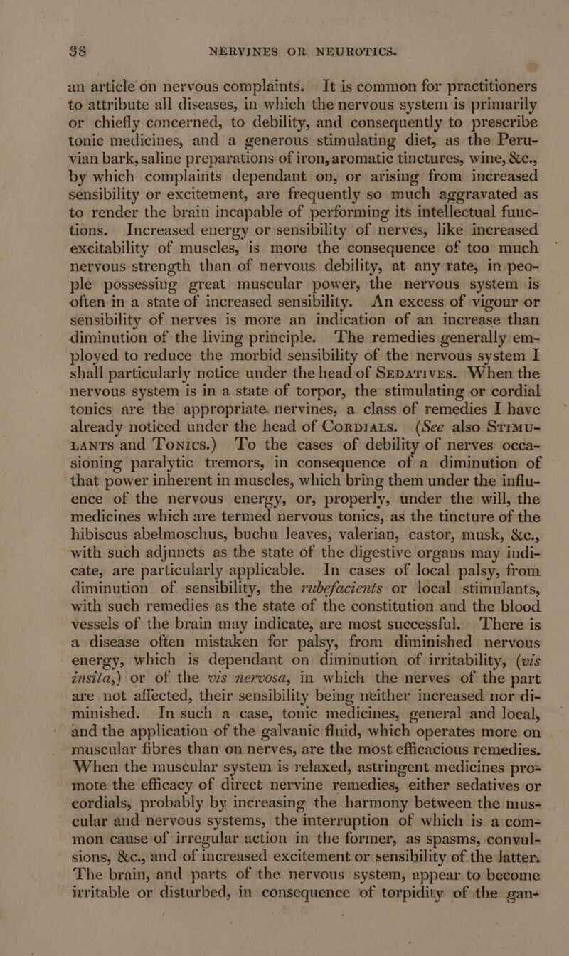 an article on nervous complaints. | It is common for practitioners to attribute all diseases, in which the nervous system is primarily or chiefly concerned, to debility, and consequently to prescribe tonic medicines, and a generous stimulating diet, as the Peru- vian bark, saline preparations of iron, aromatic tinctures, wine, &amp;c., by which complaints dependant on, or arising from increased sensibility or excitement, are frequently so much aggravated as to render the brain incapable of performing its intellectual func- tions. Increased energy or sensibility of nerves, like increased excitability of muscles, is more the consequence of too much nervous strength than of nervous debility, at any rate, in peo- ple possessing great muscular power, the nervous system is often in a state of increased sensibility. An excess of vigour or sensibility of nerves is more an indication of an increase than diminution of the living principle. The remedies generally em- ployed to reduce the morbid sensibility of the nervous system I shall particularly notice under the head of Srparives. When the nervous system is in a state of torpor, the stimulating or cordial tonics are the appropriate, nervines, a class of remedies I have already noticed under the head of Corpiats. (See also Srimvu- zants and Tonics.) To the cases of debility of nerves occa- sioning paralytic tremors, in consequence of a diminution of that power inherent in muscles, which bring them under the influ- ence of the nervous energy, or, properly, under the will, the medicines which are termed nervous tonics, as the tincture of the hibiscus abelmoschus, buchu leaves, valerian, castor, musk, &amp;c., with such adjuncts as the state of the digestive organs may indi- cate, are particularly applicable. In cases of local palsy, from diminution of sensibility, the rubefacients or local stimulants, with such remedies as the state of the constitution and the blood vessels of the brain may indicate, are most successful. There is a disease often mistaken for palsy, from diminished nervous energy, which is dependant on diminution of irritability, (vis insita,) or of the wis nervosa, in which the nerves of the part are not affected, their sensibility bemg neither increased nor di- minished. In such a case, tonic medicines, general and local, and the application of the galvanic fluid, which operates more on muscular fibres than on nerves, are the most efficacious remedies. When the muscular system is relaxed, astringent medicines pro= mote the efficacy of direct nervine veunbdiinas either sedatives or cordials, probably by increasing the harmony between the mus- cular and nervous systems, the | interruption of which is a com= mon cause of irregular action in the former, as spasms, convul- sions, &amp;c., and of increased excitement or sensibility of the Jatter. The brain, and parts of the nervous system, appear to become irritable or disturbed, in consequence of torpidity of the gan- /