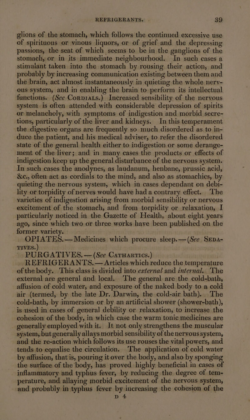 glions of the stomach, which follows the continued excessive use of spirituous or vinous liquors, or of grief and the depressing passions, the seat of which seems to be in the ganglions of the stomach, or in its immediate neighbourhood. In such cases a stimulant taken into the stomach by rousing their action, and probably by increasing communication existing between them and the brain, act almost instantaneously in quieting the whole nery- ous system, and in enabling the brain to perform its intellectual functions. (See Corpiaus.) Increased sensibility of the nervous system is often attended with considerable depression of spirits or melancholy, with symptoms of indigestion and morbid secre- tions, particularly of the liver and kidneys. In this temperament the digestive organs are frequently so much disordered as. to in- duce the patient, and his medical adviser, to refer the disordered state of the general health either to indigestion or some derange- ment of the liver; and in many cases the products or effects of indigestion keep up the general disturbance of the nervous system. In such cases the anodynes, as laudanum, henbane, prussic acid, &amp;c., often act as cordials to the mind, and also as stomachics, by quieting the nervous system, which in cases dependant on debi- lity or torpidity of nerves would have hada contrary effect. ‘The varieties of indigestion arising from morbid sensibility or nervous excitement of the stomach, and from torpidity or relaxation, I particularly noticed in the Gazette of Health, about eight years ago, since which two or three works have been published on the former variety. OPIATES.— Medicines which procure sleep.—(See SEDA- TIVES. ) ~ PURGATIVES. — (See Caruanrrtics.) REFRIGERANTS. — Articles which reduce the temperature of the body. ‘This class is divided into external and internal... The external are general and local. ‘The general are the cold-bath, affusion of cold water, and exposure of the naked body to a cold air (termed, by the late Dr. Darwin, the cold-air bath). The cold-bath, by immersion or by an artificial shower (shower-bath), is used in eases of general debility or relaxation, to increase the cohesion of the body, in which case the warm tonic medicines are generally employed with it. It not only strengthens the muscular system, but generally allays morbid sensibility of the nervous system, and the re-action which follows its use rouses the vital powers, and tends to equalise the circulation. ‘The application of cold water by affusion, that is, pouring it over the body, and also by sponging the surface of the body, has proved highly. beneficial in cases of inflammatory and typhus fever, by reducing the degree of tem- perature, and allaying morbid excitement of the nervous system, and probably in typhus fever by increasing the cohesion of the D 4