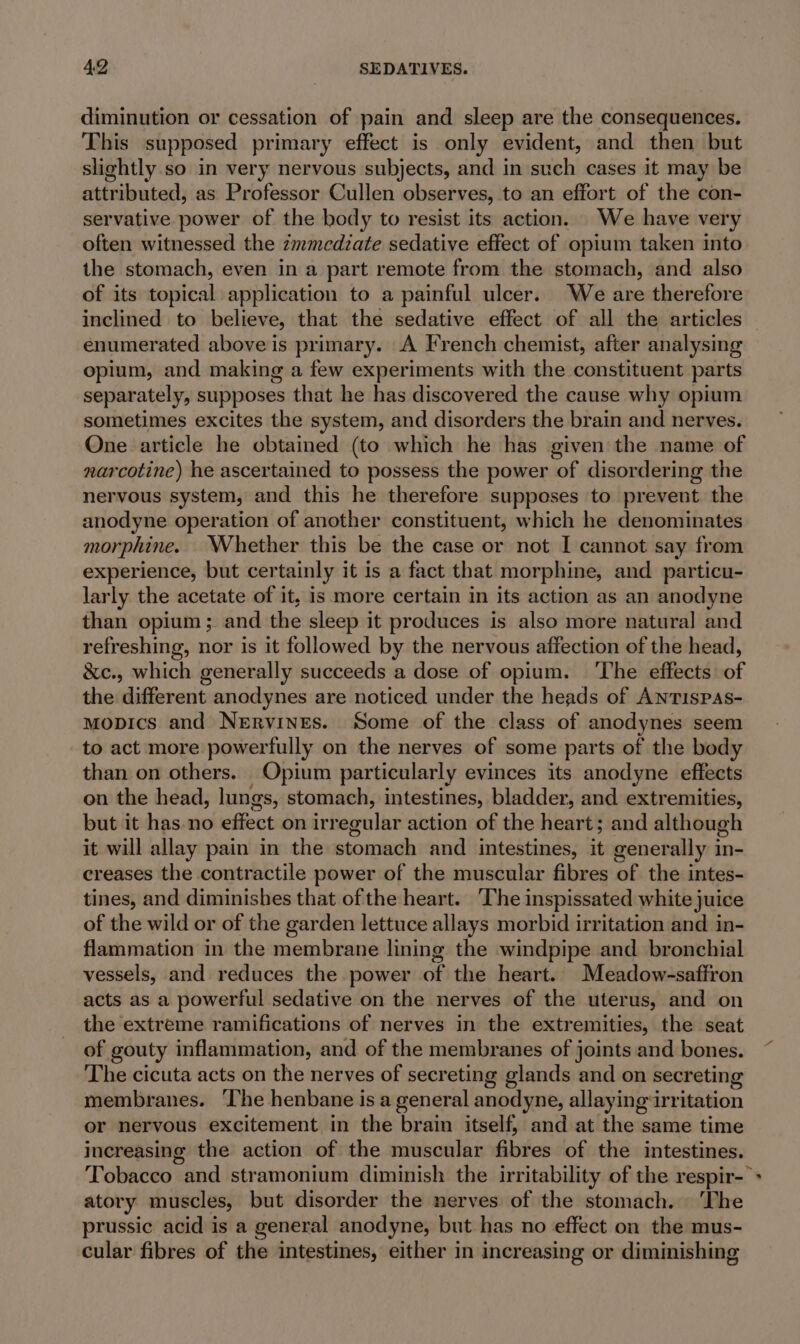 diminution or cessation of pain and sleep are the consequences. This supposed primary effect is only evident, and then but slightly so in very nervous subjects, and in such cases it may be attributed, as Professor Cullen observes, to an effort of the con- servative power of the body to resist its action. We have very often witnessed the zmmedzate sedative effect of opium taken into the stomach, even in a part remote from the stomach, and also of its topical application to a painful ulcer. We are therefore inclined to believe, that the sedative effect of all the articles enumerated above is primary. A French chemist, after analysing opium, and making a few experiments with the constituent parts separately, supposes that he has discovered the cause why opium sometimes excites the system, and disorders the brain and nerves. One article he obtained (to which he has given the name of narcotine) he ascertained to possess the power of disordering the nervous system, and this he therefore supposes to prevent the anodyne operation of another constituent, which he denominates morphine. Whether this be the case or not I cannot say from experience, but certainly it is a fact that morphine, and particu- larly the acetate of it, is more certain in its action as an anodyne than opium; and the sleep it produces is also more natural and refreshing, nor is it followed by the nervous affection of the head, &amp;c., which generally succeeds a dose of opium. ‘The effects of the different anodynes are noticed under the heads of Antispas- mopics and Nervines. Some of the class of anodynes seem to act more powerfully on the nerves of some parts of the body than on others. Opium particularly evinces its anodyne effects on the head, lungs, stomach, intestines, bladder, and extremities, but it has.no effect on irr egular action of the heart; and although it will allay pain in the stomach and intestines, it generally in- creases the contractile power of the muscular fibres of the intes- tines, and diminishes that of the heart. The inspissated white juice of the wild or of the garden lettuce allays morbid irritation and in- flammation in the membrane lining the windpipe and bronchial vessels, and reduces the power of the heart. Meadow-saffron acts as a powerful sedative on the nerves of the uterus, and on the extreme ramifications of nerves in the extremities, the seat of gouty inflammation, and of the membranes of joints and bones. The cicuta acts on the nerves of secreting glands and on secreting membranes. ‘The henbane is a general anodyne, allayingarri itation or nervous excitement in the brain itself, and at the same time increasing the action of the muscular fibres of the intestines. atory muscles, but disorder the nerves of the stomach. The prussic acid is a general anodyne, but has no effect on the mus- cular fibres of the intestines, either in increasing or diminishing a