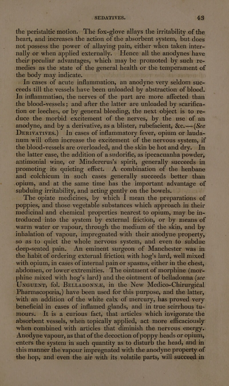 the peristaltic motion. The fox-glove allays the irritability of the heart, and increases the action of the absorbent system, but does not possess the power of allaying pain, either when taken inter- nally or when applied externally. Hence all the anodynes have their peculiar advantages, which may be promoted by such re- medies as the state of the general health or the temperament of the body may indicate. thd 3 _ In cases of acute inflammation, an anodyne very seldom suc- ceeds till the vessels have been unloaded by abstraction of blood. In inflammation, the nerves of the part are more affected than the blood-vessels; and after the latter are unloaded by scarifica- tion or leeches, or by general bleeding, the next object is to re- duce the morbid excitement of the nerves, by the use of an anodyne, and by a derivative, as a blister, rubefacient, &amp;c.— (See Derivatives.) In cases of inflammatory fever, opium or Jauda- num will often increase the excitement of the nervous system, if the blood-vessels are overloaded, and the skin be hot and dry. In the latter case, the addition of asudorific, as ipecacuanha powder, antimonial wine, or Mindererus’s spirit, generally succeeds in promoting its quieting effect. A combination of the henbane and colchicum in such cases generally succeeds better than opium, and at the same time has the important advantage of subduing irritability, and acting gently on the bowels. The opiate medicines, by which I mean the preparations of poppies, and those vegetable substances which approach in their medicinal and chemical properties nearest to opium, may be in- troduced into the system by external friction, or by means of warm water or vapour, through the medium of the skin, and by inhalation of vapour, impregnated with their anodyne property, so as to quiet the whole nervous system, and even to subdue deep-seated pain. An eminent surgeon of Manchester was in the habit of ordering external friction with hog’s lard, well mixed with opium, in cases of internal pain or spasms, either in the chest, abdomen, or lower extremities. ‘The ointment of morphine (mor- phine mixed with hog’s lard) and the ointment of belladonna (see Unevenrt, fol. BeELLaponn#, in the New Medico-Chirurgiéal Pharmacopeeia,) have been used for this purpose, and the latter, with an addition of the white calx of mercury, has proved very beneficial in cases of inflamed glands, and in true scirrhous tu- mours. It is a curious fact, that articles which invigorate the absorbent vessels, when topically applied, act more efficaciously when combined with articles that diminish the nervous energy. Anodyne vapour, as that of the decoction of poppy heads or opium, enters the system in'such quantity as to disturb the head, and in this manner the vapour impregnated with the anodyne property of the hop, and even the air with its volatile parts, will succeed in