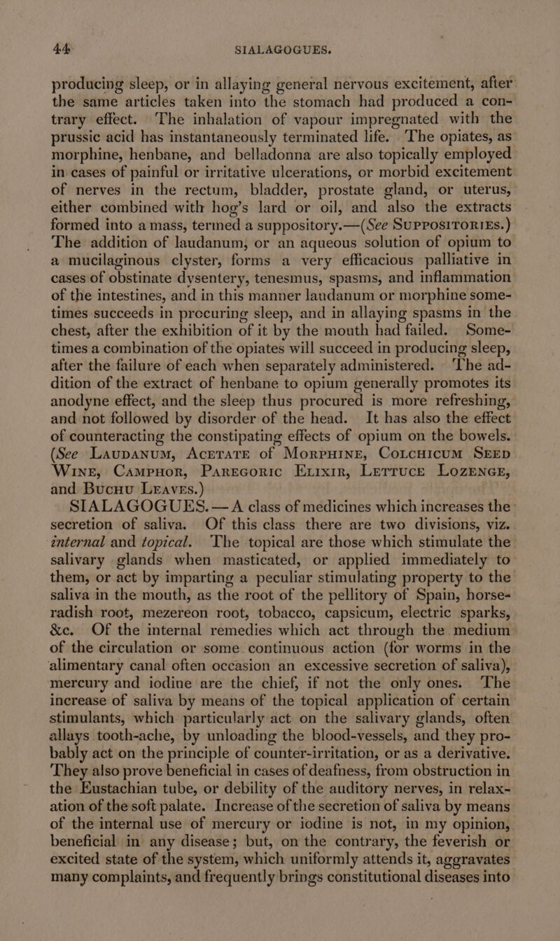 44s SIALAGOGUES. producing sleep, or in allaying general nervous excitement, after the same articles taken into the stomach had produced a con- trary effect. The inhalation of vapour impregnated with the prussic acid has instantaneously terminated life. ‘The opiates, as morphine, henbane, and belladonna are also topically employed in cases of painful or irritative ulcerations, or morbid excitement of nerves in the rectum, bladder, prostate gland, or uterus, either combined with hog’s lard or oil, and also the extracts formed into a mass, termed a suppository. —(See SuPPOSITORIEs.) The addition of laudanum, or an aqueous solution of opium to a mucilaginous clyster, forms a very efficacious palliative in cases of obstinate dysentery, tenesmus, spasms, and inflammation of the intestines, and in this manner landanum or morphine some- times succeeds in precuring sleep, and in allaying spasms in the chest, after the exhibition of it by the mouth had failed. Some- times a combination of the opiates will succeed in producing sleep, after the failure of each when separately administered. ‘The ad- dition of the extract of henbane to opium generally promotes its anodyne effect, and the sleep thus procured is more refreshing, and not followed by disorder of the head. It has also the effect of counteracting the constipating effects of opium on the bowels. (See Laupanum, AcrtaTE of Morpurine, Coitcuicum SEED Wine, Campuor, Parecoric Exrxir, Lerruce Lozrener, and Bucuu Lraves.) SIALAGOGUES. — A class of medicines which increases the’ secretion of saliva. Of this class there are two divisions, viz. internal and topical. ‘The topical are those which stimulate the salivary glands when masticated, or applied immediately to them, or act by imparting a peculiar stimulating property to the saliva in the mouth, as the root of the pellitory of Spain, horse- radish root, mezereon root, tobacco, capsicum, electric sparks, &amp;c. Of the internal remedies which act through the medium of the circulation or some continuous action (for worms in the alimentary canal often occasion an excessive secretion of saliva), mercury and iodine are the chief, if not the only ones. ‘The increase of saliva by means of the topical application of certain stimulants, which particularly act on the salivary glands, often allays tooth-ache, by unloading the blood-vessels, and they pro- bably act on the principle of counter-irritation, or as a derivative. They also prove beneficial in cases of deafness, from obstruction in the Eustachian tube, or debility of the auditory nerves, in relax- ation of the soft palate. Increase of the secretion of saliva by means of the internal use of mercury or iodine is not, in my opinion,. beneficial in any disease; but, on the contrary, the feverish or excited state of the system, which uniformly attends it, aggravates many complaints, and frequently brings constitutional diseases into