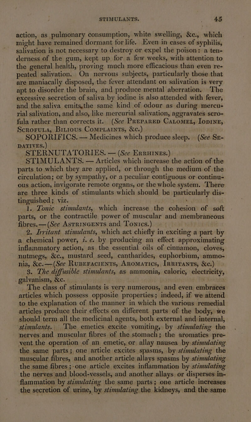 action, as pulmonary consumption, white swelling, &amp;c., which might have remained dormant for life. [cven in cases of syphilis, salivation is not necessary to destroy or expel the poison: a ten- derness of the gum, kept up for a few weeks, with attention to the general health, proving much more efficacious than even re- peated salivation. On nervous subjects, particularly those that are maniacally disposed, the fever attendant on salivation is very apt to disorder the brain, and produce mental aberration. ‘The excessive secretion of saliva by iodine is also attended with fever, and the saliva emits,the same kind of odour as during mercu- rial salivation, and also, like mercurial salivation, agoravates scro- fula rather than corrects it. (See PREPARED CaLomet, IopINE, Scroru.a, Bitious Compxiaints, &amp;c.) SOPORIFICS. — Medicines which produce sleep. (See Sr- DATIVES. ) STERNUTATORIES. — (See ERRHINES.) STIMULANTS. — Articles which increase the action mt the parts to which they are applied, or through the medium of the circulation; or by sympathy, or a peculiar contiguous or continu- ous action, invigorate remote organs, or the whole system. ‘There are three kinds of stimulants which should be particularly dis- tinguished ; viz. : 1, Tonic stimulants, which increase the ‘cohesion of soft parts, or the contractile power of muscular and membraneous fibres. — (See AsTRINGENTS and Tonics.) 2. Irritant stimulants, which act chiefly in exciting a part by a chemical power, 2. e. by producing an effect approximating inflammatory action, as the essential oils of cinnamon, cloves, nutmegs, &amp;c., mustard seed, cantharides, euphorbium, ammo- nia, | &amp;c.— (See RUBEFACIENTS, AROMATICS, Irrirants, &amp;c.) 3. The diffusible stimulants, as ammonia, caloric, peseeey _galvanism, &amp;c. The class of stimulants is very numerous, and even embraces articles which possess opposite properties ; indeed, if we attend to the explanation of the manner in which the various remedial articles produce their effects on different parts of the body, we should term all the medicinal agents, both external and internal, stimulants. ‘The emetics excite vomiting, by stimulating row nerves and muscular fibres of the stomach; the SF nmin’ pre- vent the operation of an emetic, or allay nausea by stimulating the same parts; one article excites spasms, by stimulating the muscular fibres, and another article allays spasms by st¢mulating the same fibres ;-one article excites inflammation by stimulating the nerves and blood-vessels, and another allays or disperses in- ‘flammation by stimulating the same parts; one article increases the secretion of urine, by stimulating the kidneys, and the same