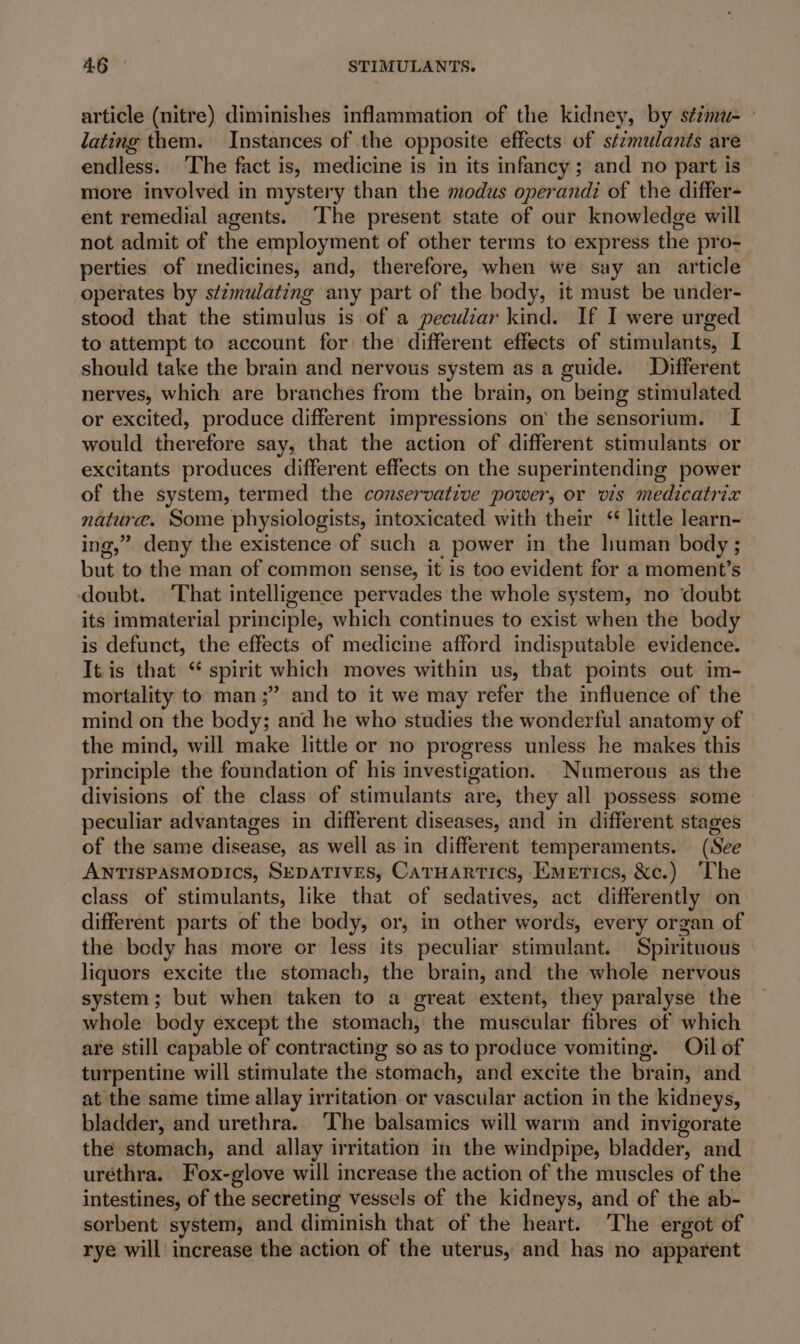 article (nitre) diminishes inflammation of the kidney, by sézma- lating them. Instances of the opposite effects of sizmulants are endless. ‘The fact is, medicine is in its infancy; and no part is more involved in mystery than the modus operandi of the differ- ent remedial agents. The present state of our knowledge will not admit of the employment of other terms to express the pro- perties of medicines, and, therefore, when we say an article operates by stzmulating any part of the body, it must be under- stood that the stimulus is of a peculiar kind. If I were urged to attempt to account for the different effects of stimulants, I should take the brain and nervous system as a guide. Different nerves, which are branches from the brain, on being stimulated or excited, produce different impressions on the sensorium. I would therefore say, that the action of different stimulants or excitants produces different effects on the superintending power of the system, termed the conservative power, or vis medicatrix nature. Some physiologists, intoxicated with their ‘ little learn- ing,” deny the existence of such a power in the human body ; but to the man of common sense, it is too evident for a moment’s doubt. That intelligence pervades the whole system, no doubt its immaterial principle, which continues to exist when the body is defunct, the effects of medicine afford indisputable evidence. It is that “ spirit which moves within us, that points out im- mortality to man ;” and to it we may refer the influence of the mind on the body; and he who studies the wonderful anatomy of the mind, will make little or no progress unless he makes this principle the foundation of his investigation. Numerous as the divisions of the class of stimulants are, they all possess some peculiar advantages in different diseases, and in different stages of the same disease, as well as in different temperaments. (See ANTISPASMODICS, SEDATIVES, CarHartics, Emerics, &amp;c.) The class of stimulants, like that of sedatives, act differently on different parts of the body, or, in other words, every organ of the bedy has more or less its peculiar stimulant. Spirituous liquors excite the stomach, the brain, and the whole nervous system; but when taken to a great extent, they paralyse the whole body except the stomach, the muscular fibres of which are still capable of contracting so as to produce vomiting. Oil of turpentine will stimulate the stomach, and excite the brain, and at the same time allay irritation or vascular action in the kidneys, bladder, and urethra. ‘The balsamics will warm and invigorate the stomach, and allay irritation in the windpipe, bladder, and urethra. Fox-glove will increase the action of the muscles of the intestines, of the secreting vessels of the kidneys, and of the ab- sorbent system, and diminish that of the heart. The ergot of rye will increase the action of the uterus, and has no apparent