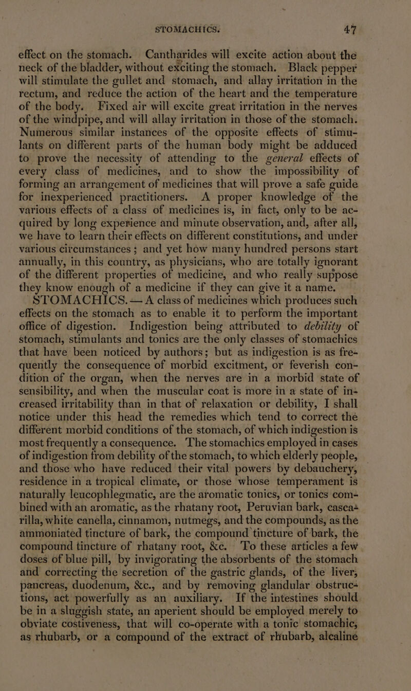 effect on the stomach. Cantharides will excite action about the neck of the bladder, without exciting the stomach. Black pepper will stimulate the gullet and damachi, and allay irritation in the rectum, and reduce the action of che Aeart and the temperature of the body. Fixed air will excite great irritation in the nerves of the windpipe, and will allay irritation in those of the stomach. Numerous similar instances of the opposite effects of stimu- lants on different parts of the human body might be adduced to prove the necessity of attending to the general effects of every class of medicines, and to “show the impossibility of forming an arrangement of medicines that will preve a safe guide for inexperiericed practitioners. A proper knowledge of the various effects of a class of medicines is, in fact, only to be ac- quired by long experience and minute observation, and, after all, we have to learn their effects on different constitutions, wid dindet various circumstances ; and yet how many hundred persons start annually, in this country, as physicians, who are totally ignorant of the different properties of medicine, and who really suppose they know enough of a medicine if they can give it a name. | STOMACHICS. — A class of medicines which produces such effects on the stomach as to enable it to perform the important office of digestion. Indigestion being attributed to debzlity of stomach, stimulants and tonics are the only classes of stomachics that have been noticed by authors; but as indigestion is as fre- quently the consequence of morbid excitment, or feverish con- dition of the organ, when the nerves are in a morbid state of sensibility, and when the muscular coat is more in a state of in- creased irritability than in that of relaxation or debility, I shall notice under this head the remedies which tend to correct the different morbid conditions of the stomach, of which indigestion is most frequently a consequence. The stomachics employed i in cases of indigestion from debility of the stomach, to which elderly people, and those who have reduced their vital powers by debauchery, residence in a tropical climate, or those whose temperament is naturally leuacophlegmatic, are the aromatic tonics, or tonics com- bined with an aromatic, as the rhatany root, Peruvian bark, casca+ rilla, white canella, cinnamon, nutmegs, and the compounds, as the ammoniated tincture of bark, the compound tincture of bark, the compound tincture of rhatany root, &amp;c. ‘To these articles a few doses of blue pill, by invigorating the absorbents of the stomach and correcting the Sentetion of the gastric glands, of the liver, pancreas, duodenum, &amp;c., and by removing glandular obstruc- tions, act powerfully as an auxiliary. If the intestines should be in a sluggish state, an aperient should be employed merely to obviate costiveness, that will co-operate with a tonic stomachic, as rhubarb, or a compound of the extract of rhubarb, alcaline