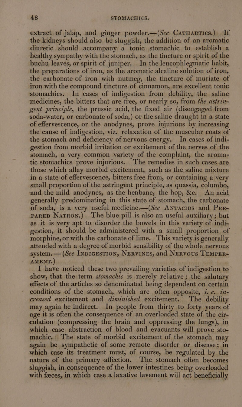 extract. of jalap, and ginger powder.—(See Caruartics.) If the kidneys should also be sluggish, the addition of an aromatic diuretic should accompany a tonic stomachic to establish a healthy sympathy with the stomach, as the tincture or spirit of the buchu leaves, or spirit of juniper. In the leucophlegmatic habit, the preparations of iron, as the aromatic alcaline solution of iron, the carbonate of iron with nutmeg, the tincture of muriate of iron with the compound tincture of cinnamon, are excellent tonic stomachics. In cases of indigestion from debility, the saline medicines, the bitters that are free, or nearly so, from the astrin- gent principle, the prussic acid, the fixed air (disengaged from soda-water, or carbonate of soda,) or the saline draught in a state of effervescence, or the anodynes, prove injurious by increasing the cause of indigestion, viz. relaxation of the muscular coats of the stomach and deficiency of nervous energy. In cases of indi- gestion from morbid irritation or excitement of the nerves of the stomach, a very common variety of the complaint, the aroma- tic stomachics prove injurious. ‘The remedies in such cases are these which allay morbid excitement, such as the saline mixture in a state of effervescence, bitters free from, or containing a very small proportion of the astringent principle, as quassia, columbo, ‘and the mild anodynes, as the henbane, the hop, &amp;c. An acid generally predominating in this state of stomach, the carbonate of soda, is a very useful medicine.—(See ANtracips and Pre- PARED Natron.) The blue pill is also an useful auxiliary; but ‘as it is very apt to disorder the bowels in this variety of indi- gestion, it should be administered with a small proportion of | morphine, or with the carbonate of lime. ‘This variety is generally attended with a degree of morbid sensibility of the whole nervous system. — (See InpicEstion, NERVINES, and Nervous TEMPER- AMENT.) . I have noticed these two prevailing varieties of indigestion to show, that the term stomachic is merely relative; the salutary effects of the articles so denominated being dependent on certain conditions of the stomach, which are often opposite, 7. e. in- creased excitement and diminished excitement. The debility may again be indirect. In people from thirty to forty years of age it is often the consequence of an overloaded state of the cir- culation (compressing the brain and oppressing the lungs), in which case. abstraction of blood and evacuants will prove sto- machic. ‘The state of morbid excitement of the stomach may again be sympathetic of some remote disorder or disease; in which case its treatment must, of course, be regulated by the nature of the primary -affection. ‘The stomach often becomes sluggish, in consequence of the lower intestines being overloaded with feeces, in which case a laxative lavement will act beneficially