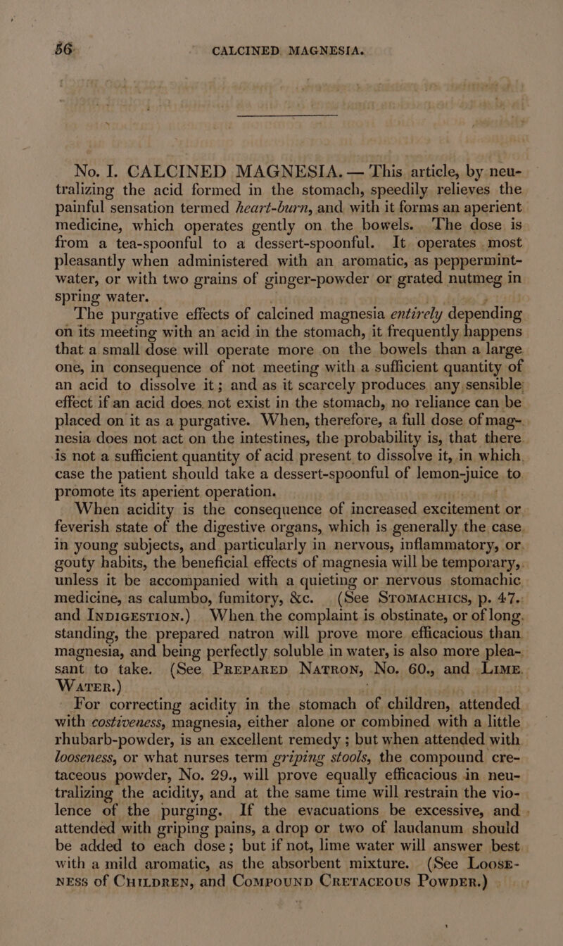 No. I. CALCINED MAGNESIA. — This. article, by neu- tralizing the acid formed in the stomach, speedily relieves the painful : sensation termed heart-burn, and with it forms an aperient medicine, which operates gently on the bowels. The dose is from a tea-spoonful to a dessert-spoonful. It operates most pleasantly when administered with an aromatic, as peppermint~ water, or with two grains of ginger-powder or grated nutmeg in spring water. The purgative effects of calcined magnesia entirely depending on its meeting with an acid in the stomach, it frequently happens that a small dose will operate more on the bowels than a large one, in consequence of not meeting with a sufficient quantity of an acid to dissolve it; and as it scarcely produces any sensible: effect if an acid does not exist in the stomach, no reliance can be placed on it as a purgative. When, therefore, a full dose of mag- nesia does not act on the intestines, the probability is, that there. is not a sufficient quantity of acid present to dissolve it, in which. case the patient should take a dessert-spoonful of lemon-juice to promote its aperient operation. When acidity is the consequence of increased excitement or feverish state of the digestive organs, which is generally the case. in young subjects, and particularly in nervous, inflammatory, or. gouty habits, the beneficial effects of magnesia will be temporary,. unless it be accompanied with a quieting or nervous stomachic medicine, as calumbo, fumitory, &amp;c. (See STOMACHICS, p. 47.: and Inpicrstion.). When the complaint is obstinate, or of long. standing, the prepared natron will prove more efficacious than magnesia, and being perfectly soluble in water, is also more plea-. sant to take. (See PREPARED Natron, No. 60., and Lime. Water.) For correcting acidity in the stomach of children, attended with costiveness, magnesia, either alone or combined with a little rhubarb-powder, is an excellent remedy ; but when attended with looseness, or what nurses term griping stools, the compound cre- taceous powder, No. 29., will prove equally efficacious in neu- tralizing the acidity, and at the same time will restrain the vio- lence of the purging. If the evacuations be excessive, and | attended with griping pains, a drop or two of laudanum should be added to each dose; but if not, lime water will answer best. with a mild aromatic, as the absorbent mixture. (See LoossE- NESS of CHILDREN, and CompounpD Creraceous PownEr.)