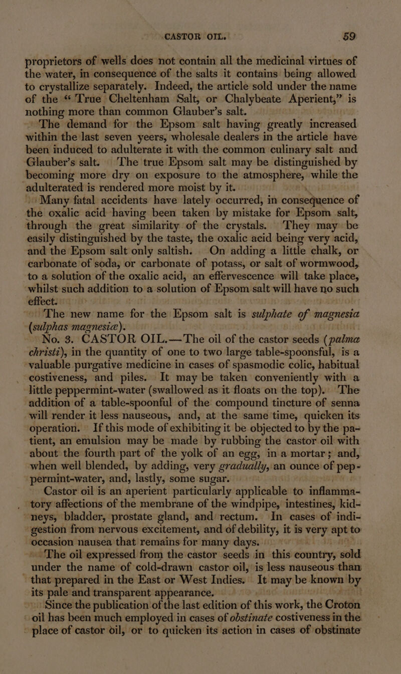 ‘CASTOR OIL. 69 proprietors of wells does not contain all the medicinal virtues of the water, in consequence of the salts it contains being allowed to crystallize separately. Indeed, the article sold under the name of the « True Cheltenham Salt, or Chalybeate Aperient,” is is nothing more than common Glauber’s salt. The demand for the Epsom salt having greatly increased within the last seven yeers, wholesale dealers in the article have been induced to adulterate it with the common culinary salt and ‘Glauber’s salt. The true Epsom salt may be distinguished by becoming more dry on exposure to the SsmoEp eis while the adulterated i is rendered more moist by it. ‘Many fatal accidents have lately occurred, in conseduerice of the oxalic acid having been taken by mistake for Epsom salt, through the great similarity. of the crystals. They may be easily distinguished by the taste, the oxalic acid being very acid, and the Epsom salt only saltish. On adding a little chalk, or carbonate of soda, or carbonate of potass, or salt of wormewdod, to a solution of the oxalic acid, an effervescence will take place, whilst such addition toa tlulica of Epsom salt will have no such effect. The new name for the Epsom salt. is sulphate of magnesia (sulphas magnesia). | No. 3. CASTOR OIL.—The oil of the castor seeds ( palma christi), in the quantity of one to two large table-spoonsful, is a valuable purgative medicine in cases of spasmodic colic, habitual costiveness, ‘and piles. It may be taken conveniently with a little peppermint-water (swallowed as it floats on the top). The addition of a table-spoonful of the compound tincture of senna will render it less nauseous, and, at the same time, quicken its operation. If this mode of exhibiting it be objected to by the pa- tient, an emulsion may be made by rubbing the castor oil with about the fourth part of the yolk of an egg, in a mortar; and, when well blended, by adding, very gradually, an ounce of pep- permint-water, and, lastly, some sugar. Castor oil is an aperient particularly applicable to inflamma- tory affections of the membrane of the windpipe, intestines, kid- ~neys, bladder, prostate gland, and rectum. In cases of indi- gestion from nervous excitement, and of debility, it is ror — to occasion nausea that remains for many days. — The oil expressed from the castor seeds in this country, sold | dtc the name of cold-drawn castor oil, is less nauseous than - that prepared in the East or West Indies: It “may be. known uy its pale and transparent appearance. Since the publication of the last edition of this work, the Crottici oil has been much employed in cases of obstinate costiveness in the - place of castor dil, or to quicken its action in cases of obstinate