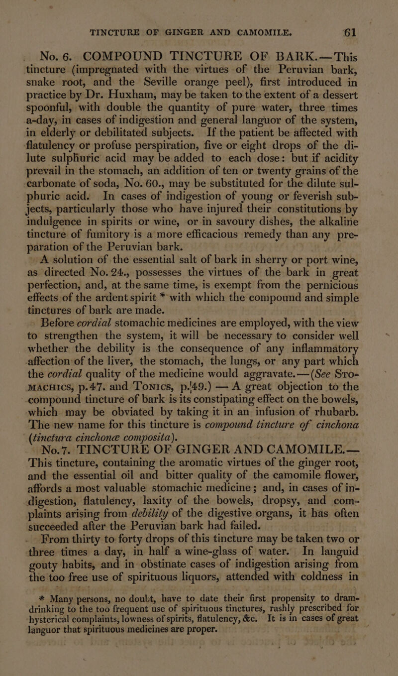 No. 6. COMPOUND TINCTURE OF BARK.— This tincture (impregnated with the virtues of the Peruvian bark, snake root, and the Seville orange peel), first introduced in practice by Dr. Huxham, may be taken to the extent of a dessert spoonful, with double the quantity of pure water, three times a-day, in cases of indigestion and general languor of the system, in elderly or debilitated subjects. If the patient be affected with flatulency or profuse perspiration, five or eight drops of the di- lute sulphuric acid may be added to each dose: but if acidity prevail in the stomach, an addition of ten or twenty grains of the carbonate of soda, No. 60., may be substituted for the dilute sul- phuric acid. In cases of indigestion of young or feverish sub- jects, particularly those who have injured their constitutions by indulgence in spirits or wine, or in savoury dishes, the alkaline tincture of fumitory is a more efficacious remedy than any pre- paration of the Peruvian bark. A solution of the essential salt of bark in sherry or port wine, as directed No. 24., possesses the virtues of the bark in great perfection, and, at the same time, is exempt from the pernicious effects of the ardent spirit * with which the compound and simple tinctures of bark are made. Before cordial stomachic medicines are employed, with the view to strengthen the system, it will be necessary to consider well whether the debility is the consequence of any inflammatory affection of the liver, the stomach, the lungs, or any part which the cordial quality of the medicine would aggravate.— (See Sto- MACHICS, p.47. and Tonics, p.'49.) — A great objection to the compound tincture of bark is its constipating effect on the bowels, which may be obviated by taking it in an infusion of rhubarb. The new name for this tincture is compound tincture of cinchona _(tinctura cinchone composita). No.7. TINCTURE OF GINGER AND CAMOMILE.— This tincture, containing the aromatic virtues of the ginger root, and the essential oil and bitter quality of the camomile flower, affords a most valuable stomachic medicine; and, in cases of in- digestion, flatulency, laxity of the bowels, dropsy, and com- plaints arising from debzlity of the digestive organs, it has often succeeded after the Peruvian bark had failed. oy From thirty to forty drops of this tincture may be taken two or three times a day, in half a wine-glass of water. In languid gouty habits, and in obstinate cases of indigestion arising from the too free use of spirituous liquors, attended with coldness in * Many persons, no doubt, have to date their first propensity to dram-— drinking to the too frequent use of spirituous tinctures, rashly prescribed for hysterical complaints, lowness of spirits, flatulency, &amp;c. It is in cases of great languor that spirituous medicines are proper.