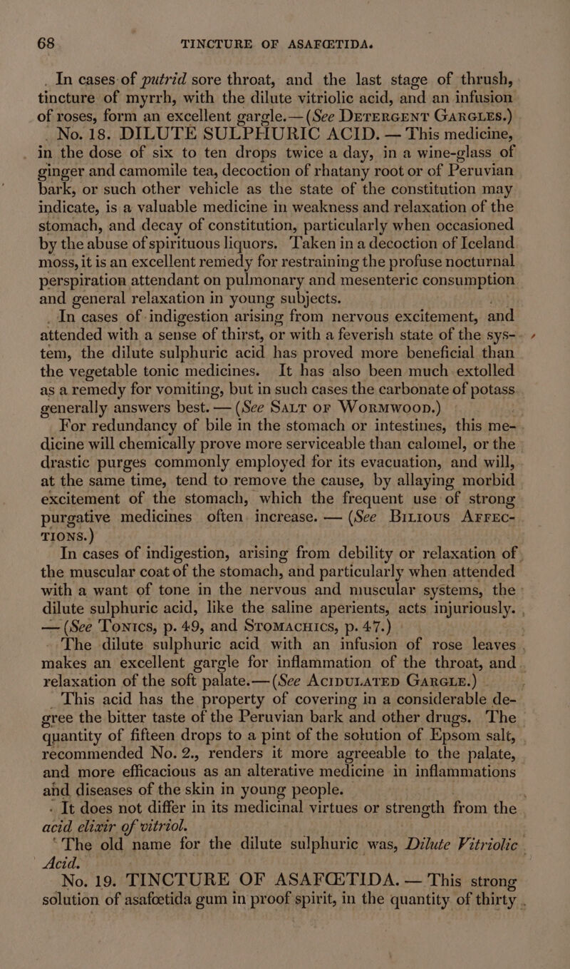 In cases of putrid sore throat, and the last stage of thrush, tincture of myrrh, with the dilute vitriolic acid, and an ME RS of roses, form an excellent gargle.— (See Derercent Ganexes. ) _No. 18. DILUTE SULPHURIC ACID. — This medicine, | in the dose of six to ten drops twice a day, in a wine-glass of ginger and camomile tea, decoction of rhatany root or of Peruvian bark, or such other vehicle as the state of the constitution may indicate, is a valuable medicine in weakness and relaxation of the stomach, and decay of constitution, particularly when occasioned by the abuse of spirituous liquors. Taken ina decoction of Iceland moss, it is an excellent remedy for restraining the profuse nocturnal perspiration attendant on pulmonary and mesenteric cons umption and general relaxation in young subjects. In cases of indigestion arising from nervous excitement, and attended with a sense of thirst, or with a feverish state of the sys-. tem, the dilute sulphuric acid has proved more beneficial than the vegetable tonic medicines. It has also been much extolled as a remedy for vomiting, but in such cases the carbonate of potas generally answers best. — (See Satr or WorMwoon.) For redundancy of bile in the stomach or intestines, this me- . dicine will chemically prove more serviceable than calomel, or the - drastic purges commonly employed for its evacuation, and will, » at the same time, tend to remove the cause, by allaying modbid excitement of the stomach, which the frequent use of strong purgative medicines often. increase. — (See Bitious Arrec- TIONS.) In cases of indigestion, arising from debility or relaxation of | the muscular coat of the stomach, and particularly when attended with a want of tone in the nervous and muscular systems, the dilute sulphuric acid, like the saline aperients, acts injuriously. , — (See Tonics, p. 49, and Sromacuics, p. 47.) The dilute sulphuric acid with an infusion of rose leaves | makes an excellent gargle for inflammation of the throat, and. relaxation of the soft palate.—(See AcipULATED GaRGLE.) This acid has the property of covering in a considerable de- gree the bitter taste of the Peruvian bark and other drugs. The &gt; quantity of fifteen drops to a pint of the solution of Epsom salt, recommended No. 2., renders it more agreeable to the palate, and more efficacious as an alterative iediome in inflammations and diseases of the skin in young people. : - It does not differ in its medicinal virtues or strength from the | cond elixir of vitriol. “The old name for the dilute sulphuric was, Dilute Vitriolic . Acid. 2 No. 19. TINCTURE OF ASAFQ:TIDA. — This strong solution of asafoetida gum in proof spirit, in the quantity of thirty