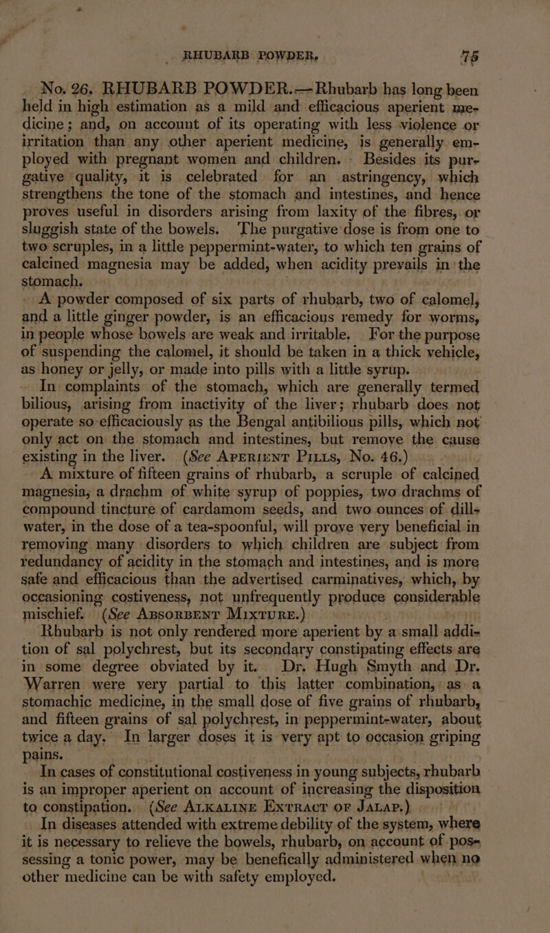 RHUBARB POWDER, 78 No. 26. RHUBARB POWDER.— Rhubarb has long been held in high estimation as a mild and efficacious aperient me- dicine ; and, on account of its operating with less violence or irritation than any other aperient medicine, is generally. em- ployed with pregnant women and children. - Besides its pur- gatiye quality, it is celebrated for an astringency, which strengthens the tone of the stomach and intestines, and hence proves useful in disorders arising from laxity of the fibres, or sluggish state of the bowels. T he purgative dose is from one to two scruples, in a little peppermint-water, to which ten grains of calcined magnesia may be added, when acidity prevails in: the stomach. | A powder composed of six parts of rhubarb, two of calomel, and a little ginger powder, is an efficacious remedy for worms, in people whose bowels are weak and irritable. For the purpose of suspending the calomel, it should be taken in a thick vehicle, as honey or jelly, or made into pills with a little syrup. In complaints of the stomach, which are generally termed bilious, arising from inactivity of the liver; rhubarb does not operate so-efficaciously as the Bengal antibilious pills, which not only act on the stomach and intestines, but remoye the cause existing in the liver. (See Arerienr Pitts, No. 46.) A mixture of fifteen grains of rhubarb, a scruple of calcined magnesia; a drachm of white syrup of poppies, two drachms of compound tincture of cardamom seeds, and two ounces of dills water, in the dose of a tea-spoonful, will prove very beneficial in removing many disorders to which children are subject from redundancy of acidity in the stomach and intestines, and is more safe and efficacious than the advertised carminatiyes, which, by occasioning costiveness, not unfrequently produce considerable mischief. “(See Assorsent Mixture.) Rhubarb is not only rendered more aperient by. a small addi- tion of sal polychrest, but its secondary constipating effects are in some degree obviated by it. Dr. Hugh Smyth and Dr. Warren were very partial to ‘this latter combination, asa stomachic medicine, in the small dose of five grains of rhubarb, and fifteen grains of sal polychrest, in peppermint-water, about twice a day. In larger doses it is very ote to occasion griping pains. In cases of constitutional costiveness in young subjects, rhubarb is an improper aperient on account of increasing the disposition to constipation... (See ALKaLinE Exrracr or JauaP.) In diseases Secular with extreme debility of the system, where it is hecessary to relieve the bowels, rhubarb, on account of pose sessing a tonic power, may be benefically administered when no other medicine can be with safety employed.