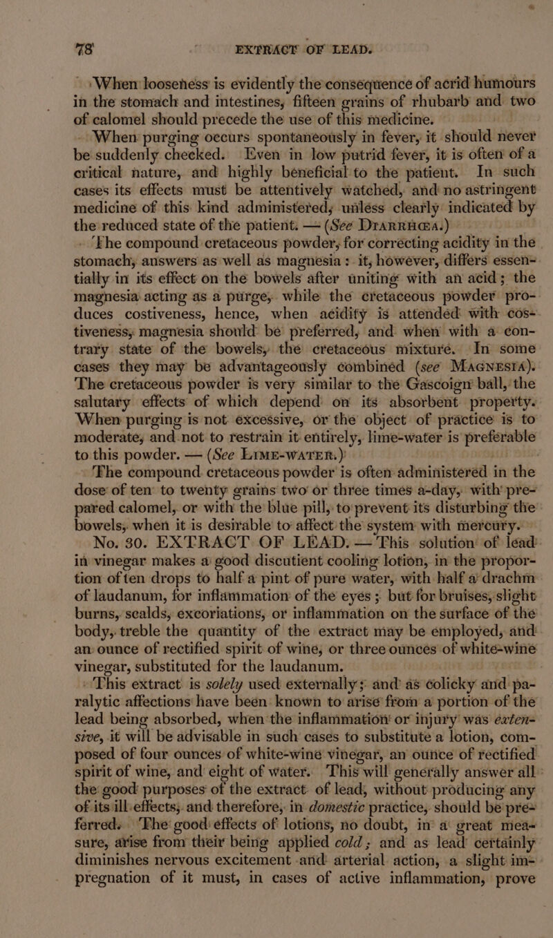 73 | EXTRACT OF LEAD. ‘When looseness is evidently the consequence of acrid humours in the stomach and intestines, fifteen grains of rhubarb and two of calomel should precede the use of this medicine. . - When purging occurs spontaneously in fever, it should never be suddenly checked. Even in low putrid fever, it is often of a critical nature, and highly beneficial to the patient. In such cases its effects must be attentively watched, and’ no astringent medicine of this kind administereds unléss clearly indicated by the reduced state of the patient. — (See Drarruaa.) - | . ‘Fhe compound cretaceous powder, for corrécting acidity in the stomach, answers as well as magnesia : it; however, differs essen tially in its effect on the bowels after uniting with an acid; the magnesia acting as a purge, while the cretaceous powder pro- duces costiveness, hence, when acidify is attendéd with cos-. tiveness; magnesia should be preferred; and when with a ¢on- trary state of the bowels, the cretaceous mixture. In some cases they may be advantageously combinéd (see Macnesra). The cretaceous powder is very similar to the Gascoign ball, the salutary effects of which depend on its absorbent property. When purging is not: excessive, or the object of practice is to moderate, and-not to restrain it entirely, lime-water is preferable to this powder. — (See Lime-watTER.) . ‘Fhe compound cretaceous powder is often: administered in the in vinegar makes a: good discutient cooling lotion, in the propor- tion of ten drops to half a pint of pure water, with half a’ drachm of laudanum, for inflammation of the eyés ; but for bruises, slight burns, sealds, excoriations, or inflammation on the surface of the body, treble the quantity of the extract may be employed, and an: ounce of rectified spirit of wine, or three ounces of white-wine vinegar, substituted for the laudanum. | . This extract is solely used externally ;: and’ as colicky and pa- ralytic affections have been: known to arise from a portion of the lead being absorbed, when ‘the inflammation: or injury was exten- sive, it will be advisable in such cases to substitute a lotion, com- posed of four ounces of white-winé vinegar, an outice of rectified spirit of wine, and’ eight of water. This will generally answer all: the good purposes of the extract. of lead, without producing any of its ill effects; and. therefore, in domestic practice, should be pre~ ferred. ‘Fhe good effects of lotions, no doubt, in’ a great mea~ sure, arise from their being applied cold; and as lead’ certainly diminishes nervous excitement .and: arterial. action, a slight im- pregnation of it must, in cases of active inflammation, prove