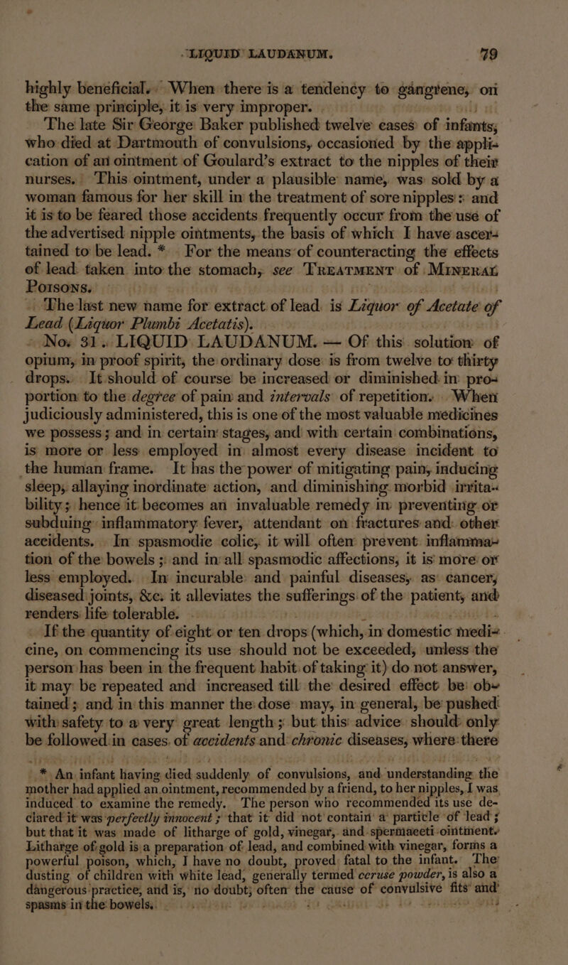 highly beneficial. When there is a tendency to gangrene, on the same principle, it is very improper. ails The late Sir George Baker published twelve eases of infants; who died at Dartmouth of convulsions, occasioned by the appli+ cation of an ointment of Goulard’s extract to the nipples of their nurses, ‘This ointment, under a plausible name, was: sold by a woman famous for her skill in the treatment of sore nipples’: and it is to be feared those accidents frequently occur from the use of the advertised nipple ointments, the basis of which I have ascer- tained to be lead. *. For the means’of counteracting the effects of lead: taken into the stomach, see Treatment’ of .Miverat Porsons. | piv | | _ The last new name for extract of lead. is Liquor of Acetate of Lead (Liquor Plumbi Acetatis). | » Nos 31. LIQUID LAUDANUM. — Of this’ solutiow of opium, in proof spirit, the ordinary dose: is from twelve to: thirty _ drops. It should of course be increased or diminished: in: pro- portion: to the degree of pain and intervals of repetition. . When judiciously administered, this is one of the most valuable medicines we possess ; and. in certain‘ stages, and with certain combinations, is more or less employed in almost every disease incident to the human frame. It has the power of mitigating pain, inducing sleep; allaying inordinate action, and diminishing morbid irrita- bility; hence it becomes an invaluable remedy in preventing: or subduing” inflammatory fever, attendant on fractures and: other accidents. In spasmodic colic; it will often prevent. inflamma- tion of the bowels ;: and in:all spasmodic affections, it is’ more: or less employed. In incurable: and painful diseases, as: cancer; diseased joints, &amp;c. it alleviates the sufferings of the patient, and renders life tolerable. ~ re , PWR eI Ta _ Ifthe quantity of eight or ten drops (which, in domestic medi-. _ cine, on commencing its use should not be exceeded, unless the person has been in the frequent habit: of taking it) do not answer, it may: be repeated and increased till’ the desired effect: be: ob» tained ; and in this manner the: dose’ may, in general, be pushed: with safety to a very great length; but this: advice should: only be followed:in cases. of accidents and: chronic diseases, where: there _* An infant having died suddenly of convulsions, and. understanding the mother had applied an.ointment, recommended by a friend, to her nipples, I was, induced to examine the remedy. The person who recommended its use de- clared it was ‘perfectly innocent ; that it did not’ contain’ a’ particle ‘of lead ; but that it was made of litharge of gold, vinegar, and spermaceti-oimtmenty Litharge of: gold isa preparation of lead, and combined with vinegar, forms a powerful poreen, which, I have no doubt, proved: fatal to the infant. The’ dusting of children with white lead, generally termed ceruse powder, is also a dangerous ‘practice, and is, no doubt; often the cause of convulsive fits’ and’ spasms in the: bowels... Mie PW AGAGs “FO Ah pe aM eR Le