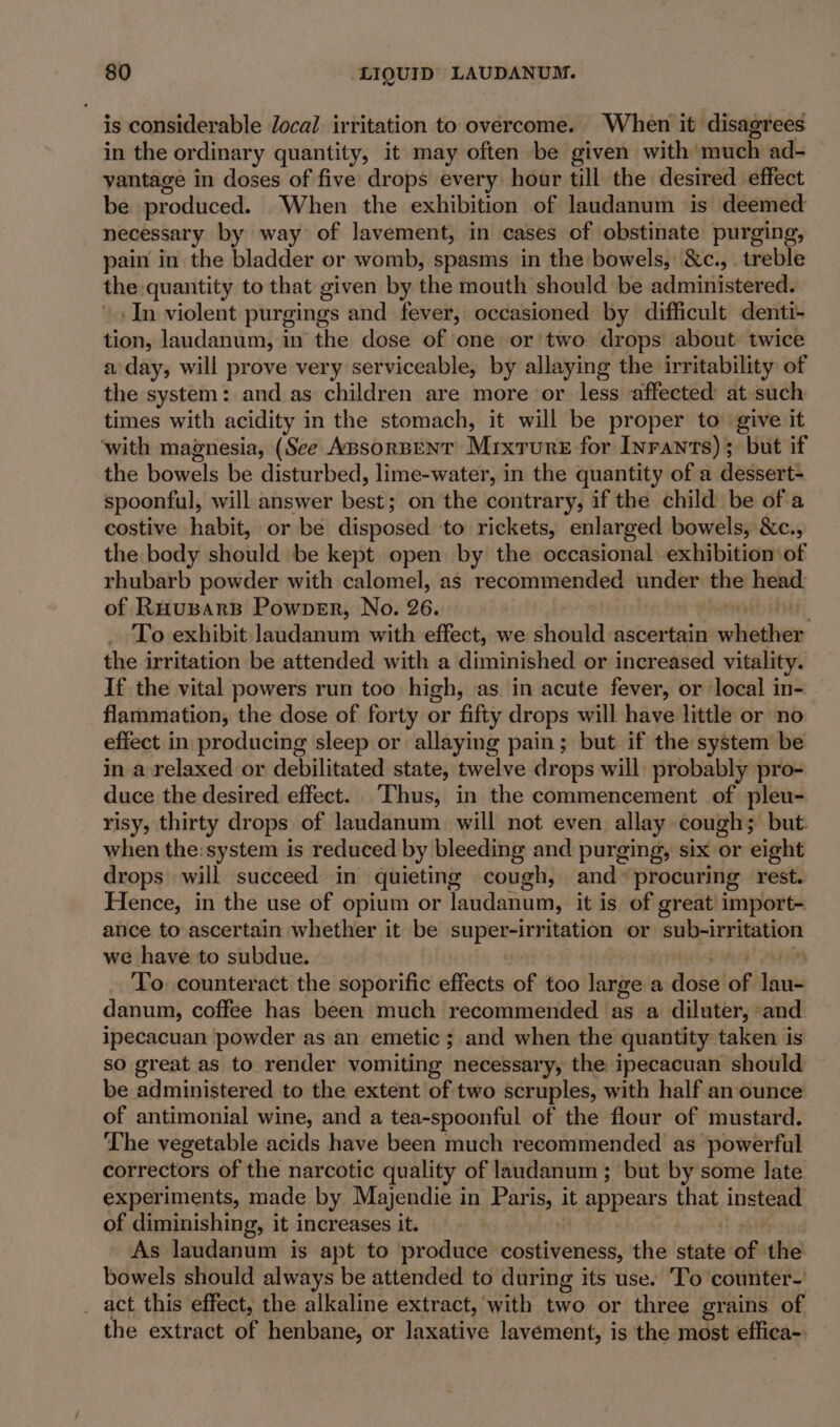 is considerable Jocal irritation to overcome. When it disagrees in the ordinary quantity, it may often be given with ‘much ad- vantage in doses of five drops every hour till the desired effect be produced. When the exhibition of landanum is deemed necessary by way of lavement, in cases of obstinate purging, pain in the bladder or womb, spasms in the bowels, &amp;c., . treble the quantity to that given by the mouth should ‘be administered: + In violent purgings and fever, occasioned by difficult denti- tion, landanum, in the dose of one or'two drops about twice a day, will prove very serviceable, by allaying the irritability of the system: and as children are more or less affected: at such times with acidity in the stomach, it will be proper to give it ‘with magnesia, (See ApsorBentT Mixture for Inrants); but if the bowels be disturbed, lime-water, in the quantity of a dessert- spoonful, will answer best on the contrary, if the child be of a costive habit, or be disposed to rickets, enlarged bowels, &amp;c., the body should be kept open by the occasional exhibition of rhubarb powder with calomel, as recommended under the head of RHuBAarB Powpver, No. 26. ; To exhibit laudanum with effect, we should ascertain values the irritation be attended with a diminished or increased vitality. If the vital powers run too high, as in acute fever, or local in- flammation, the dose of forty or fifty drops will have little or no effect in producing sleep or allaying pain; but if the system be in a relaxed or debilitated state, twelve drops will: probably pro- duce the desired effect. Thus, in the commencement of pleu- risy, thirty drops of laudanum will not even allay cough; but. when the:system is reduced by bleeding and purging, six or eight drops will succeed in quieting cough, and» procuring rest. Hence, in the use of opium or laudanum, it is of great! import- ance to ascertain whether it be super-irritation or rin Saacipr anes we have to subdue. To. counteract the soporific effects of too large a dose of ies danum, coffee has been much recommended as a diluter, and ipecacuan powder as an emetic ; and when the quantity taken is so great as to render vomiting necessary, the ipecacuan should be administered to the extent of two scruples, with half an ounce of antimonial wine, and a tea-spoonful of the flour of mustard. The vegetable acids have been much recommended as powerful correctors of the narcotic quality of laudanum ; but by some late experiments, made by Majendie in Paris, it appears that insti of diminishing, it increases it. As laudanum is apt to produce dostiventns, the state of the bowels should always be attended to during its use. To counter-' _ act this effect, the alkaline extract, with eae or three grains of the extract of henbane, or laxative lavement, is the most effica-: