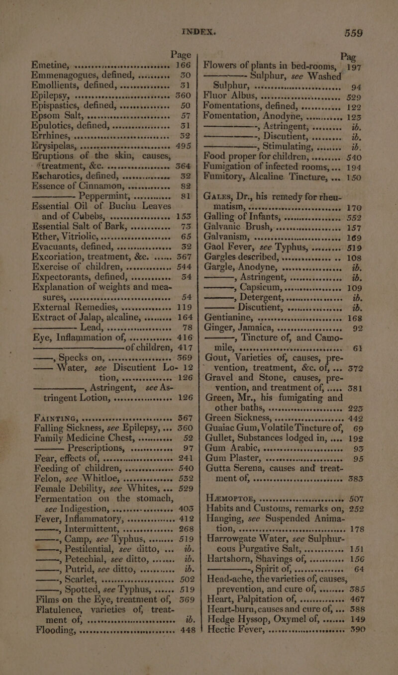 Biittetineyewsisaievece sect cides Wenet Emmenagogues, defined, ........0. Emollients, defined, .....0sceseees. Epilepsy, -sesesseccccecasssosecesevese Kpispastics, defined, ....sess0sevess Epsom Salt,..cocrrrecscsreceecsavaces Epulotics, defined, .ssscscsssves.es Eevrhines,iccninansselibiag tata soces ivi Eerysipelas,. ssaccecavsscerscenccnccssss Eruptions. of the skin, causes, ~ WiPeatprenit OURS tes teowkarssladeces Escharotics, defined, ........:eecese Essence of Cinnamon, .ec.cecoeeeee ——- Peppermint, .........00 Kssential Oil of Buchu Leaves and of Cubebs,.....cescscccccsees Essential Salt of Bark, ........+0 Béhiers. Vitriolic, iv.iisvesvesscves evs Evacuants, defined, ........sececees Excoriation, treatment, &amp;c. ..... Exercise of children, ....e.secseees Expectorants, defined, ....+.ssc00 Explanation of weights and mea- BLIPOR, Rivevs cs Wl angiis onscneayivees External Remedies, .....0cseeceses Extract of Jalap, alcaline, ......... mi byCAdy= svcvednssiiverseasss Eye, Inflammation of, .....+.s.s+0«s of children, ——-, Specks ON, ....scccccseceecee Page 166 30 51 3560 50 57 31 495 564 32 82 81 153 73 65 352 367 544 54 119 164 78 416 417 369 tion, eeertPeoseaveece , Astringent, see As- tringent Lotion, .....ocersersevees FPAUN PUGS Givea as edn dees tha wde de Falling Sickness, see Epilepsy, ... Family Medicine Chest, ......0+60 Prescriptions, /....s0+ 000 Hear, effects-Of; scdivesciecccecesecse Feeding of children, ....cecsseeeee Felon, see Whitloe, ....scccsseee ‘Female Debility, see Whites, ... Fermentation on the stomach, see Indigestion, ....ss+0-sscerseee =, Intermittent, .:&lt;..00sesoees. ——-, Camp, see Typhus, ........ - , Pestilential, see ditto, ... , Petechial, see ditto, ...... ——-, Putrid, see ditto, ....0...00. ——~, Scarlet, i.sisseveyciedeevevces ——-, Spotted, see Typhus, ...... Films on the Hye, treatment of, Flatulence, varieties of, treat- PHONE: Of; is eedecnssissrevnow eevee Flooding, PO COR ange oreo esoernntoDEneD 126 126 367 360 52 97 241 540 552 529 403 412 268 519 ab. ab. ib. 502 519 3569 wo. 448 559 ; ag Flowers of plants in bed-rooms, 197 ————- Sulphur, see Washed Sulphur) ssevesssrsascevedsovecers Bhuior Alois itu. Leeenier ceed Fomentations, defined, .........00. Fomentation, Anodyne, .........66. -, Astringent, s.....00. ——-, Discutient, ......... , Stimulating, ........ Food proper for children, .......0.. Fumigation of infected rooms, ... Fumitory, Alcaline Tincture, ... 94 529 122 123 ab. ab, ib. 540 194 150 Gatgs, Dr., his remedy for rheu- MALES, SECA LE HN Galling of Infants, .........s00scee0e Galvanic Brushy sseivs.otiveacin stk Galvanistti ps. si sical ee Gaol Fever, see Typhus, .....000 Gartgles-described)\..cssescescise oe Gargle, Anodyne, cerreveccosssceece y AStTINGeNt, '....cicbeeeeeees 7 Capsicum, siiiini ve eis » Detergent; virsievessieaves Discutient, .osisevavetecceve Ged tani nes vps vereasiee eli TeeNkS Ginger, Jamaica, ves scciscsecssere ses , Tincture of, and Camo- Phila} a Oe AT RAT Gout, Varieties of, causes, pre- vention, treatment, &amp;c. of, ... Gravel and Stone, causes, pre- vention, and treatment of, ..... 381 Green, Mr., his fumigating and Other-baths,-ccctilevscvessbecveutes BIS Green Sickness, ....cccccosccessecses 442 Guaiac Gum, Volatile Tincture of, 69 Gullet, Substances lodged in, ..... 192 Gm + Arabiesivee seve ens lees as Gum Plaster... tne nek Gutta Serena, causes and treat- Mentiol erect he ee ek Me OS 170 552 157 169 519 108 ib. ib. 109 ab. ab. 168 92 6t 372 LIB MOPTOERS ‘seven vivecs.vcadddveds ote SOT Habits and Customs, remarks on, 252 Hanging, see Suspended Anima- HON PH ee hrc ite ceveathetticcesee 178 Harrowgate Water, see Sulphur- eous Purgative Salt, ............ 151 Hartshorn, Shavings of, ........+6. 156 —_———--, Spirit Off ......scsceeses 64 Head-ache, the varieties of, causes, prevention, and cure of, ........ 385 Heart, Palpitation of, .....0.s00006 467 Heart-burn, causes and cure of, ... 588 Hedge Hyssop, Oxymel of, ....... 149 Hectic Fever, ...sssssssersesesessss 390