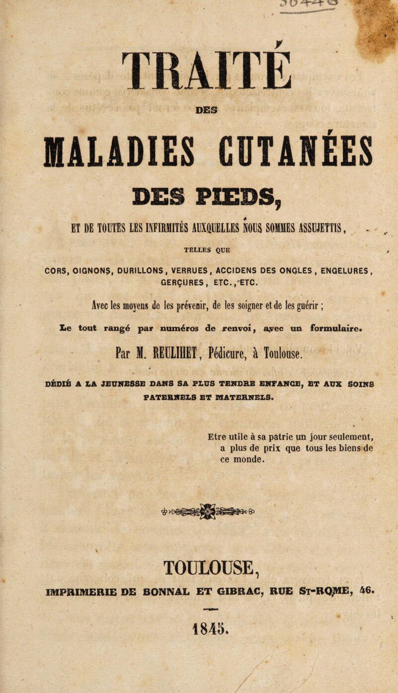 TRAITÉ DES MALADIES CUTANÉES DES PIEDS, ET DE TOUTES LES INFIRMITÉS AUXQUELLES NOUS SOMMES ASSUJETTIS, . TELLES QUE CORS, OIGNONS, DURILLONS, VERRUES, ACCIDENS DES ONGLES, ENGELURES, GERÇURES, ETC.,-ETC. Avec les moyens de les prévenir, de les soigner et de les guérir ; Le tout rangé par numéros de renvoi, avec un formulaire. Par M. REULIHET, Pédicure, à Toulouse. DÉDIÉ A LA JEUNESSE DANS SA PLUS TENDRE ENFANCE, ET AUX SOINS PATERNELS ET MATERNELS. Etre utile à sa patrie un jour seulement, a plus de prix que tous les biens de ce monde. y TOULOUSE, IMPRIMERIE DE BONNAL ET GIBRAC, RUE St-RQJHE, 46. 1845.