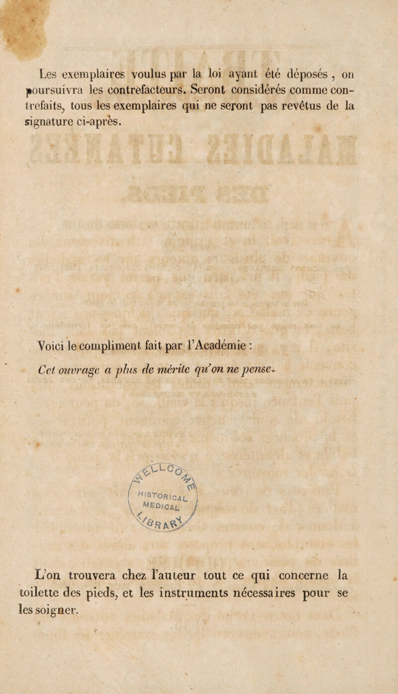 Les exemplaires voulus par la loi ayant été déposés , on poursuivra les contrefacteurs. Seront considérés comme con- trefaits; tous les exemplaires qui ne seront pas revêtus de la signature ci-après. Voici le compliment fait par l’Académie : Cet ouvrage a plus de mérite qiion ne pense» ^V'LC% h>stor,cal medical Lon trouvera chez l’auteur tout ce qui concerne la toilette des pieds, et les instruments nécessaires pour se les soigner.