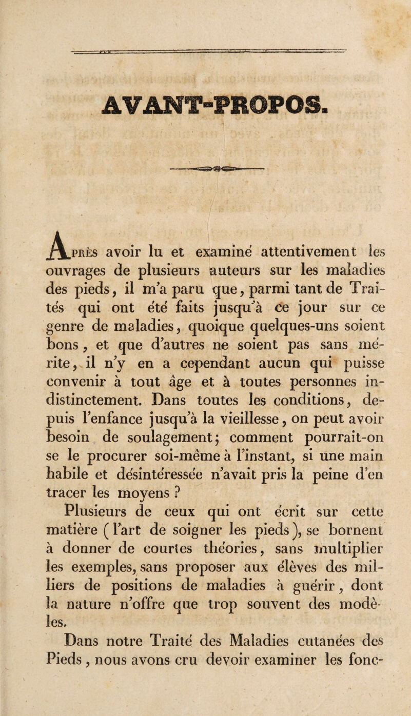 AVANT-PROPOS. 1 - . *• vv. } ... c ^/^.prës avoir lu et examine attentivement les ouvrages de plusieurs auteurs sur les maladies des pieds, il m'a paru que, parmi tant de Trai¬ tés qui ont été faits jusqu'à ce jour sur ce genre de maladies, quoique quelques-uns soient bons , et que d'autres ne soient pas sans mé¬ rite, il n'y en a cependant aucun qui puisse convenir à tout âge et à toutes personnes in¬ distinctement. Dans toutes les conditions, de¬ puis l'enfance jusqu'à la vieillesse, on peut avoir besoin de soulagement; comment pourrait-on se le procurer soi-même à l'instant, si une main habile et désintéressée n'avait pris la peine d’en tracer les moyens ? Plusieurs de ceux qui ont écrit sur cette matière (l'art de soigner les pieds), se bornent à donner de courtes théories, sans multiplier les exemples, sans proposer aux élèves des mil¬ liers de positions de maladies à guérir, dont la nature n'offre que trop souvent des modè¬ les. Dans notre Traité des Maladies cutanées des Pieds, nous avons cru devoir examiner les fonc-