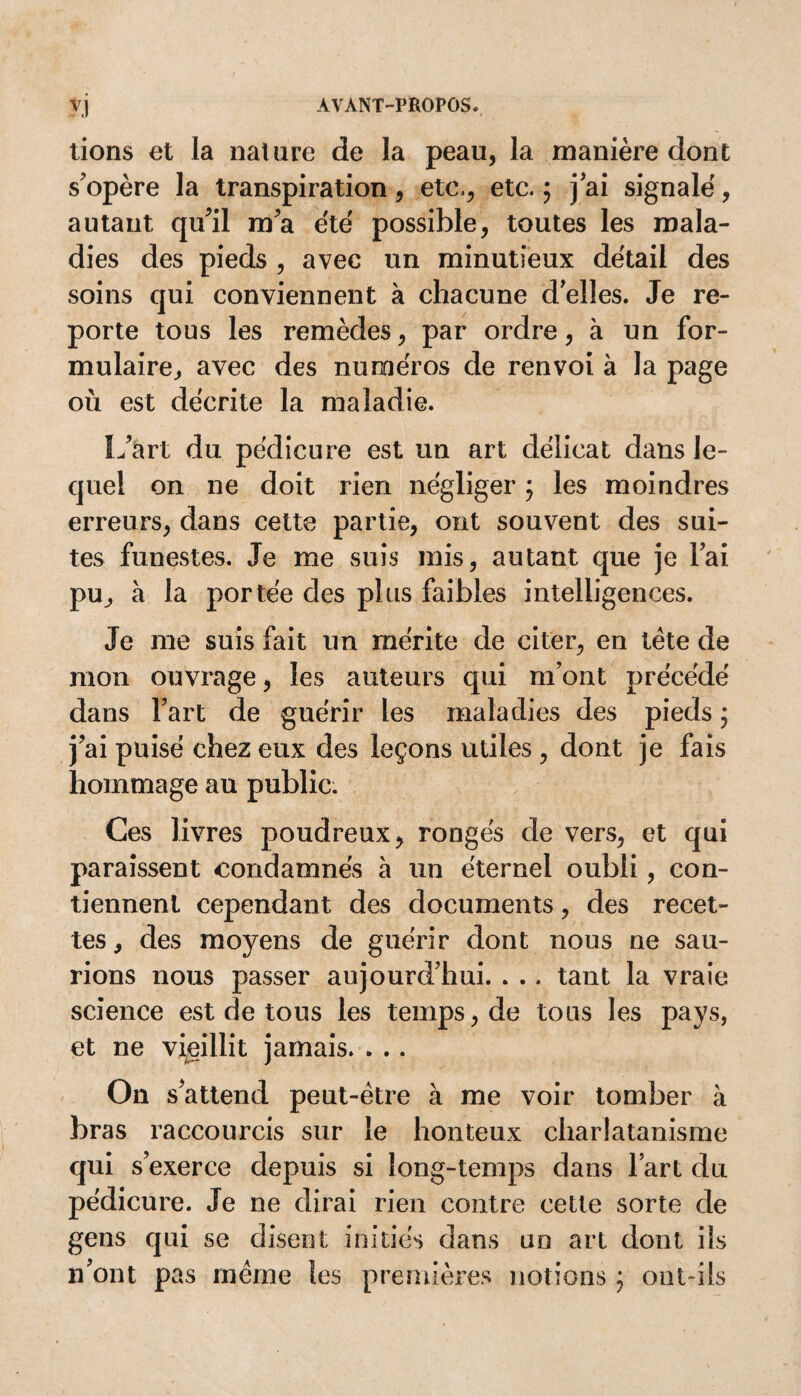 lions et la nature de la peau, la manière dont s'opère la transpiration, etc,, etc. ; j’ai signalé, autant qu'il m'a été possible, toutes les mala¬ dies des pieds , avec un minutieux détail des soins qui conviennent à chacune d'elles. Je re¬ porte tous les remèdes, par ordre, à un for¬ mulaire, avec des numéros de renvoi à la page où est décrite la maladie. L'art du pédicure est un art délicat dans le¬ quel on ne doit rien négliger $ les moindres erreurs, dans cette partie, ont souvent des sui¬ tes funestes. Je me suis mis, autant que je lai pu, à la portée des plus faibles intelligences. Je me suis fait un mérite de citer, en tête de mon ouvrage, les auteurs qui m’ont précédé dans Fart de guérir les maladies des pieds ; j'ai puisé chez eux des leçons utiles , dont je fais hommage au public. Ces livres poudreux, rongés de vers, et qui paraissent condamnés à un éternel oubli, con¬ tiennent cependant des documents, des recet¬ tes , des moyens de guérir dont nous ne sau¬ rions nous passer aujourd’hui. . .. tant la vraie science est de tous les temps, de tous les pays, et ne vieillit jamais. . .. On s'attend peut-être à me voir tomber à bras raccourcis sur le honteux charlatanisme qui s’exerce depuis si long-temps dans l’art du pédicure. Je ne dirai rien contre cette sorte de gens qui se disent initiés dans un art dont ils n’ont pas même les premières notions ; ont-ils