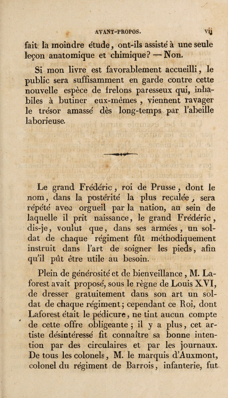 fait la moindre étude, ont-ils assisté à une seule leçon anatomique et chimique?—Non. Si mon livre est favorablement accueilli, le public sera suffisamment en garde contre cette nouvelle espèce de frelons paresseux qui, inha¬ biles à butiner eux-mêmes , viennent ravager le trésor amassé dès long-temps par l'abeille laborieuse. Le grand Frédéric, roi de Prusse, dont le nom, dans la postérité la plus reculée ^ sera répété avec orgueil par la nation, au sein de laquelle il prit naissance, le grand Frédéric, dis-je, voulut que, dans ses armées, un sol¬ dat de chaque régiment fût méthodiquement instruit dans fart de soigner les pieds, afin qu'il pût être utile au besoin. Plein de générosité et de bienveillance , M. La- forest avait proposé, sous le règne de Louis XVI, de dresser gratuitement dans son art un sol¬ dat de chaque régiment ; cependant ce Roi, dont Laforest était le pédicure, ne tint aucun compte de cette offre obligeante ; il y a plus, cet ar¬ tiste désintéressé fit connaître sa bonne inten¬ tion par des circulaires et par les journaux. De tous les colonels, M. le marquis d'Auxmont, colonel du régiment de Bar rois, infanterie, fut