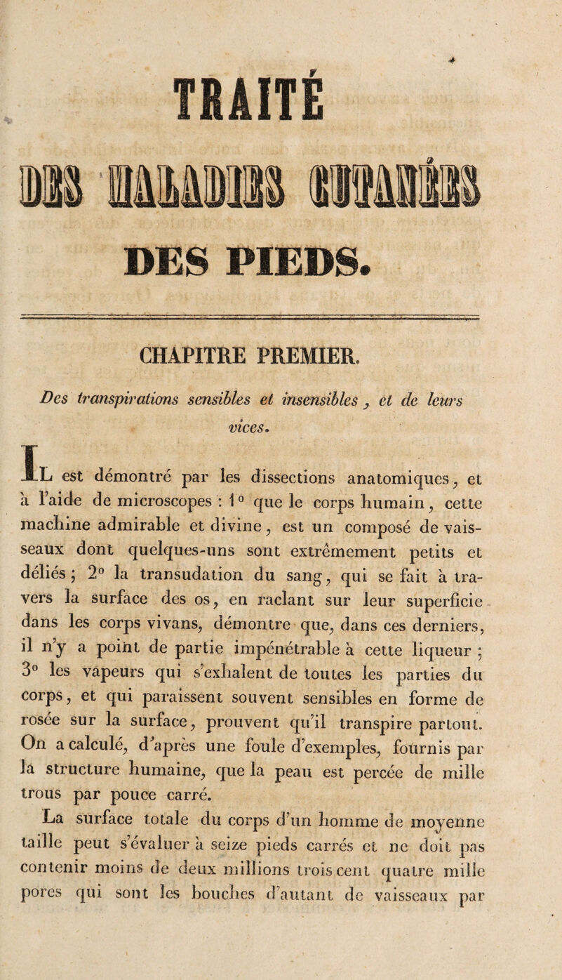 CHAPITRE PREMIER. Des transpirations sensibles et insensibles , et de leurs vices. g iL est démontré par les dissections anatomiques , et a l’aide de microscopes : 10 que le corps humain , cette machine admirable et divine, est un composé de vais¬ seaux dont quelques-uns sont extrêmement petits et déliés; 2° la transudation du sang, qui se fait à tra¬ vers la surface des os, en raclant sur leur superficie dans les corps vivans, démontre que, dans ces derniers, il ny a point de partie impénétrable à cette liqueur ; 3° les vapeurs qui s’exhalent de toutes les parties du corps, et qui paraissent souvent sensibles en forme de rosée sur la surface, prouvent qu’il transpire partout. On a calcule, d après une foule d’exemples, fournis par la structure humaine, que la peau est percée de mille trous par pouce carré. La surface totale du corps d’un homme de moyenne taille peut s’évaluer à seize pieds carrés et ne doit pas contenir moins de deux millions trois cent quatre mille pores qui sont les bouches d’autant de vaisseaux par