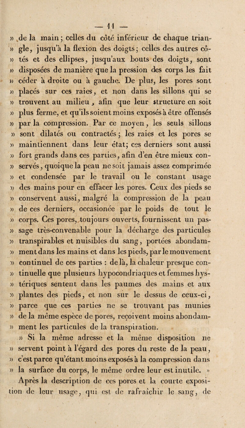» de la main ; celles du coté inférieur de chaque trian-* » gle, jusqu a la flexion des doigts; celles des autres co- » tés et des ellipses, jusqu’aux bouts des doigts, sont » disposées de manière que la pression des corps les fait » céder a droite ou a gauche. De plus, les pores sont )> placés sur ces raies, et non dans les sillons qui se » trouvent au milieu ^ afin que leur structure en soit )) plus ferme, et qu’ils soient moins exposés a être offensés » par la compression. Par ce moyen, les seuls sillons » sont dilatés ou contractés ; les raies et les pores se » maintiennent dans leur état; ces derniers sont aussi » fort grands dans ces pariies, afin d’en être mieux con- » servés, quoique la peau ne soit jamais assez comprimée )) et condensée par le travail ou le constant usage » des mains pour en effacer les pores. Ceux des pieds se » conservent aussi, malgré la compression de la peau )) de ces derniers, occasionée par le poids de tout le » corps. Ces pores, toujours ouverts, fournissent un pas- )) sage très-convenable pour la décharge des particules )) transpirables et nuisibles du sang, portées abondam- )) ment dans les mains et dans les pieds, par le mouvement v continuel de ces parties : delà, la chaleur presque con- )) tinuelle que plusieurs hypocondriaques et femmes hys- » tériques sentent dans les paumes des mains et aux » plantes des pieds, et non sur le dessus de ceux-ci, )) parce que ces parties ne se trouvant pas munies )) de la même espèce de pores, reçoivent moins abondam- )) ment les particules de la transpiration. )) Si la même adresse et la même disposition ne » servent point à l’égard des pores du reste de la peau, )> c’est parce qu’étant moins exposés à la compression dans » la surface du corps, le même ordre leur est inutile. » Après la description de ces pores et la courte exposi¬ tion de leur usage, qui est de rafraîchir le sang, de