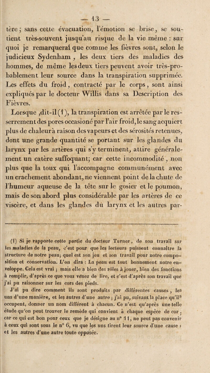 tère ; sans cette évacuation, rémotion se brise, se sou¬ tient très-souvent jusqu’au risque de la vie même : sur quoi je remarquerai que comme les lièvres sont, selon le judicieux Sydenham , les deux tiers des maladies des hommes, de même les deux tiers peuvent avoir très-pro¬ bablement leur source dans la transpiration supprimée» Les effets du froid, contracté par le corps, sont ainsi expliqués par le docteur Willis dans sa Description des Fièvres. Lorsque ,dit-il (1 ), la transpiration est arrêtée par le res¬ serrement des pores occasioné par l’air froid, le sang acquiert plus de chaleur a raison des vapeurs et des sérosités retenues, dont une grande quantité se portant sur les glandes du larynx par les artères qui s y terminent, attire générale¬ ment un catère suffoquant; car cette incommodité , non plus que la toux qui l’accompagne communément avec un crachement abondant, ne viennent point de la chute de l’humeur aqueuse de la tête sur le gosier et le poumon, mais de son abord plus considérable par les artères de ce viscère, et dans les glandes dû larynx et les autres par- (I) Si je rapporte cette partie du docteur Turner, de son travail sur les maladies de la peau, c’est pour que les lecteurs puissent connaître la structure de notre peau; quel est son jeu et son travail pour notre compo¬ sition et conservation. L’on dira : La peau est tout bonnement notre en¬ veloppe. Cela est vrai ; mais elle a bien des rôles à jouer, bien des fonctions à remplir, d’après ce que vous vénez de lire, et c’est d’après son travail que j’ai pu raisonner sur les cors des pieds. J’ai pu dire comment ils sont produits par différentes causes , les uns d’une manière, et les autres d’une autre ; j’ai pu, suivant la place qu’il(I) * * * * * * 8 occupent, donner un nom différent à chacun. Ce n’est qu’après une telle étude qu’on peut trouver le remède qui convient à chaque espèce de cor . car ce qui est bon pour ceux que je désigne au n° 11, ne peut pas convenir à ceux qui sont sous le n° 6, vu que les uns tirent leur source d’une cause ? et les autres d’une autre toute opposée.