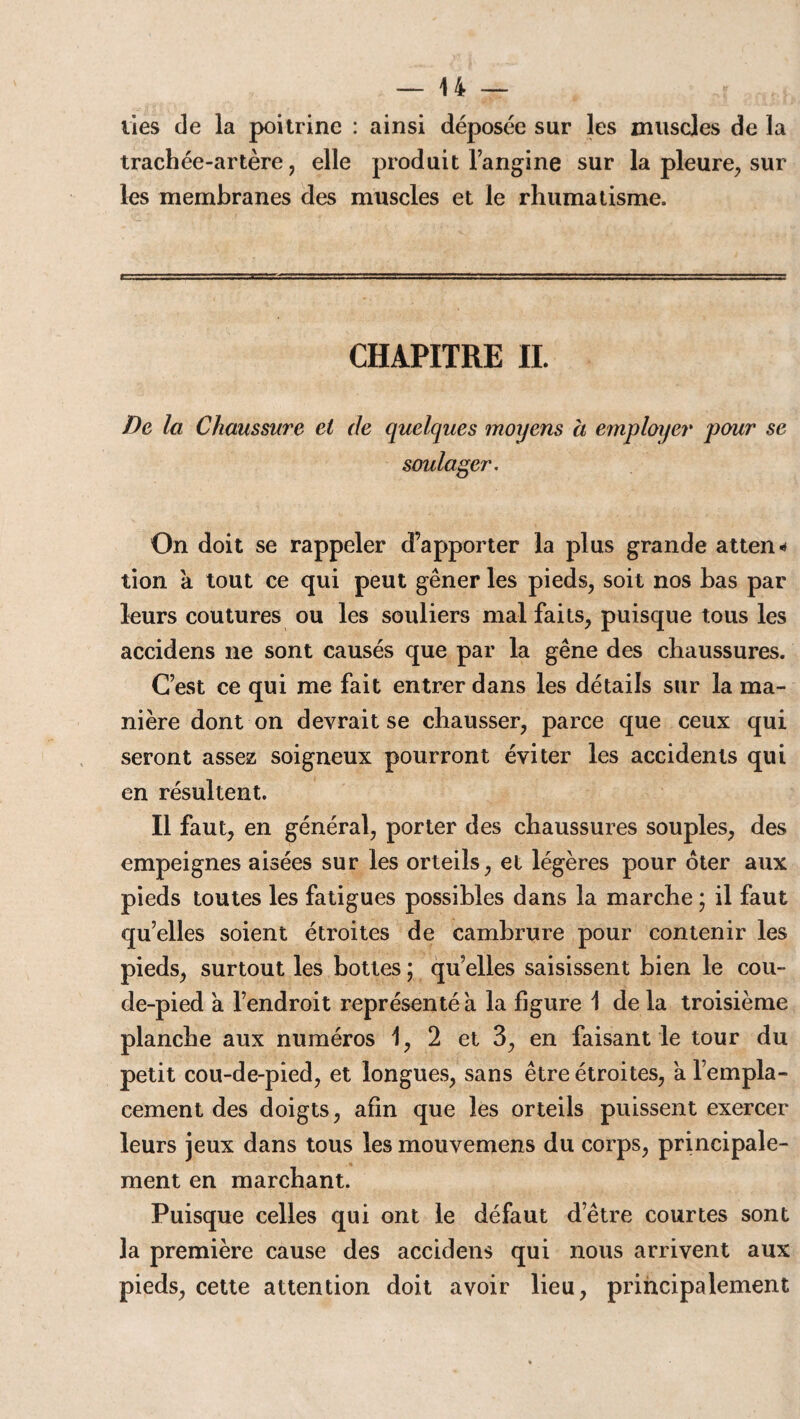 lies de la poitrine : ainsi déposée sur les muscles de la trachée-artère, elle produit l’angine sur la pleure, sur les membranes des muscles et le rhumatisme. CHAPITRE IL De la Chaussure ei de quelques moyens a employer pour se soulager. On doit se rappeler d’apporter la plus grande atten* tion a tout ce qui peut gêner les pieds, soit nos bas par leurs coutures ou les souliers mal faits, puisque tous les accidens ne sont causés que par la gêne des chaussures. C’est ce qui me fait entrer dans les détails sur la ma¬ nière dont on devrait se chausser, parce que ceux qui seront assez soigneux pourront éviter les accidents qui en résultent. Il faut, en général, porter des chaussures souples, des empeignes aisées sur les orteils, et légères pour ôter aux pieds toutes les fatigues possibles dans la marche ; il faut qu’elles soient étroites de cambrure pour contenir les pieds, surtout les bottes ; qu’elles saisissent bien le cou¬ de-pied a l’endroit représenté à la figure 1 de la troisième planche aux numéros 1, 2 et 3, en faisant le tour du petit cou-de-pied, et longues, sans être étroites, à l’empla¬ cement des doigts, afin que les orteils puissent exercer leurs jeux dans tous les mouvemens du corps, principale¬ ment en marchant. Puisque celles qui ont le défaut d’être courtes sont la première cause des accidens qui nous arrivent aux pieds, cette attention doit avoir lieu, principalement
