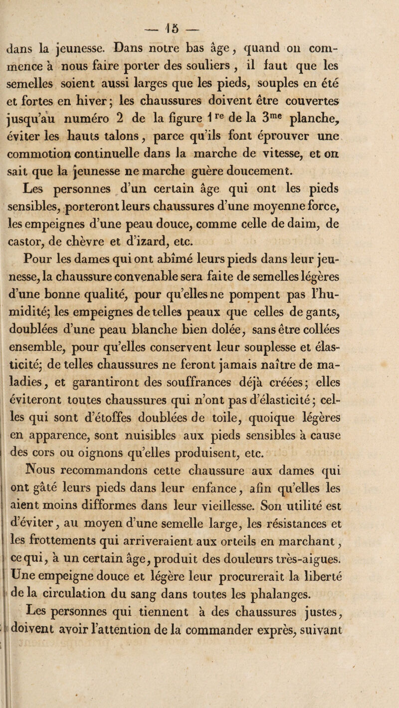 dans la jeunesse. Dans notre bas âge, quand on com¬ mence à nous faire porter des souliers , il faut que les semelles soient aussi larges que les pieds, souples en été et fortes en hiver ; les chaussures doivent être couvertes jusqu’au numéro 2 de la figure 1re de la 3me planche, éviter les hauts talons, parce qu’ils font éprouver une commotion continuelle dans Ja marche de vitesse, et on sait que la jeunesse ne marche guère doucement. Les personnes d’un certain âge qui ont les pieds sensibles, porteront leurs chaussures d’une moyenne force, les empeignes d’une peau douce, comme celle de daim, de castor, de chèvre et d’izard, etc. Pour les dames qui ont abîmé leurs pieds dans leur jeu¬ nesse, la chaussure convenable sera faite de semelles légères d’une bonne qualité, pour qu’elles ne pompent pas l’hu¬ midité; les empeignes de telles peaux que celles de gants, doublées d’une peau blanche bien dolée, sans être collées ensemble, pour qu’elles conservent leur souplesse et élas¬ ticité; de telles chaussures ne feront jamais naître de ma¬ ladies, et garantiront des souffrances déjà créées; elles éviteront toutes chaussures qui n’ont pas d’élasticité ; cel¬ les qui sont d’étoffes doublées de toile, quoique légères en apparence, sont nuisibles aux pieds sensibles à cause i des cors ou oignons quelles produisent, etc. Nous recommandons cette chaussure aux dames qui ont gâté leurs pieds dans leur enfance, afin qu’elles les aient moins difformes dans leur vieillesse. Son utilité est d’éviter, au moyen d’une semelle large, les résistances et I les frottements qui arriveraient aux orteils en marchant, ) ce qui, a un certain âge, produit des douleurs très-aigues. Une empeigne douce et légère leur procurerait la liberté i de la circulation du sang dans toutes les phalanges. Les personnes qui tiennent a des chaussures justes, ; doivent avoir l’attention de la commander exprès, suivant