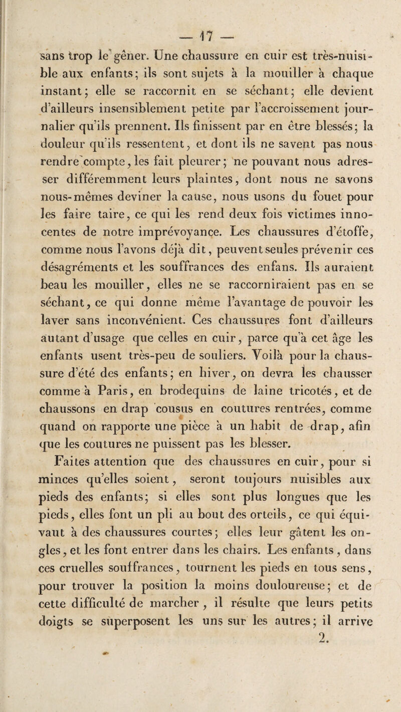 sans trop le gêner. Une chaussure en cuir est très-nuisi¬ ble aux enfants; ils sont sujets à la mouiller à chaque instant; elle se raccornit en se séchant; elle devient d’ailleurs insensiblement petite par l’accroissement jour¬ nalier qu’ils prennent. Ils finissent par en être blessés; la douleur qu’ils ressentent, et dont ils ne savent pas nous rendre compte,les fait pleurer; ne pouvant nous adres¬ ser différemment leurs plaintes, dont nous ne savons nous-mêmes deviner la cause, nous usons du fouet pour les faire taire, ce qui les rend deux fois victimes inno¬ centes de notre imprévoyance. Les chaussures d’étoffe, comme nous l’avons déjà dit, peuvent seules prévenir ces désagréments et les souffrances des enfans. Us auraient beau les mouiller, elles ne se raccorniraient pas en se séchant, ce qui donne même l’avantage de pouvoir les laver sans inconvénient. Ces chaussures font d’ailleurs autant d’usage que celles en cuir, parce qu’à cet âge les enfants usent très-peu de souliers. Voilà pour la chaus¬ sure d’été des enfants; en hiver, on devra les chausser comme à Paris, en brodequins de laine tricotés, et de chaussons en drap cousus en coutures rentrées, comme quand on rapporte une pièce à un habit de drap, afin que les coutures ne puissent pas les blesser. Faites attention que des chaussures en cuir, pour si minces qu’elles soient, seront toujours nuisibles aux pieds des enfants; si elles sont plus longues que les pieds, elles font un pli au bout des orteils, ce qui équi¬ vaut à des chaussures courtes; elles leur gâtent les on¬ gles, et les font entrer dans les chairs. Les enfants , dans ces cruelles souffrances, tournent les pieds en tous sens, pour trouver la position la moins douloureuse; et de cette difficulté de marcher , il résulte que leurs petits doigts se superposent les uns sur les autres; il arrive 2.
