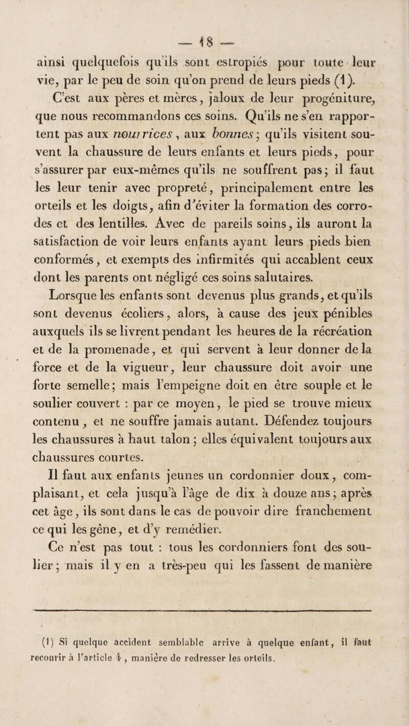 ainsi quelquefois qu’ils sont eslropiés pour toute leur vie, par le peu de soin qu’on prend de leurs pieds (1). C’est aux pères et mères, jaloux de leur progéniture, que nous recommandons ces soins. Qu’ils ne s’en rappor¬ tent pas aux nowrices, aux bonnes ; qu’ils visitent sou¬ vent la chaussure de leurs enfants et leurs pieds, pour s’assurer par eux-mêmes qu’ils ne souffrent pas; il faut les leur tenir avec propreté, principalement entre les orteils et les doigts, afin d'éviter la formation des corro¬ des et des lentilles. Avec de pareils soins, ils auront la satisfaction de voir leurs enfants ayant leurs pieds bien conformés, et exempts des infirmités qui accablent ceux dont les parents ont négligé ces soins salutaires. Lorsque les enfants sont devenus plus grands, et qu’ils sont devenus écoliers, alors, a cause des jeux pénibles auxquels ils se livrent pendant les heures de la récréation et de la promenade, et qui servent a leur donner delà force et de la vigueur, leur chaussure doit avoir une forte semelle; mais l’empeigne doit en être souple et le soulier couvert : par ce moyen, le pied se trouve mieux contenu, et ne souffre jamais autant. Défendez toujours les chaussures à haut talon ; elles équivalent toujours aux chaussures courtes. Il faut aux enfants jeunes un cordonnier doux, com¬ plaisant, et cela jusqu’à l’âge de dix a douze ans; après cet âge, ils sont dans le cas de pouvoir dire franchement ce qui les gêne, et d’y remédier. Ce n’est pas tout : tous les cordonniers font des sou¬ lier ; mais il y en a très-peu qui les fassent de manière (1) Si quelque accident semblable arrive à quelque enfant, il faut recourir cà l'article 4 , manière de redresser les orteils.