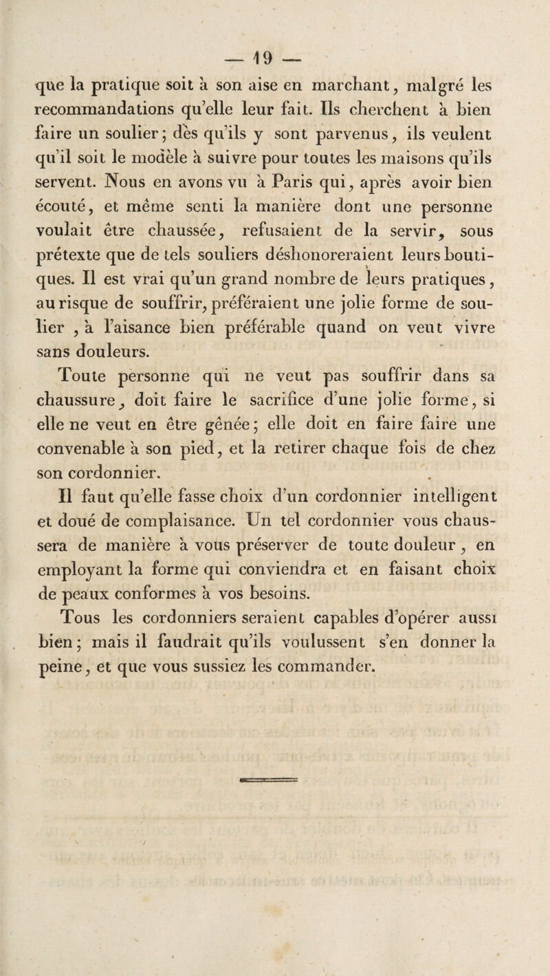que la pratique soit à son aise en marchant, malgré les recommandations qu’elle leur fait. Us cherchent a bien faire un soulier; dés qu’ils y sont parvenus, ils veulent qu’il soit le modèle à suivre pour toutes les maisons qu’ils servent. Nous en avons vu a Paris qui, après avoir bien écouté, et même senti la manière dont une personne voulait être chaussée, refusaient de la servir, sous prétexte que de tels souliers déshonoreraient leurs bouti¬ ques. Il est vrai qu’un grand nombre de leurs pratiques, au risque de souffrir, préféraient une jolie forme de sou¬ lier , a l’aisance bien préférable quand on veut vivre sans douleurs. Toute personne qui ne veut pas souffrir dans sa chaussure, doit faire le sacrifice d’une jolie forme, si elle ne veut en être gênée ; elle doit en faire faire une convenable a son pied, et la retirer chaque fois de chez son cordonnier. Il faut qu’elle fasse choix d’un cordonnier intelligent et doué de complaisance. Un tel cordonnier vous chaus¬ sera de manière à vous préserver de toute douleur, en employant la forme qui conviendra et en faisant choix de peaux conformes à vos besoins. Tous les cordonniers seraient capables d’opérer aussi bien; mais il faudrait qu’ils voulussent s’en donner la peine, et que vous sussiez les commander.