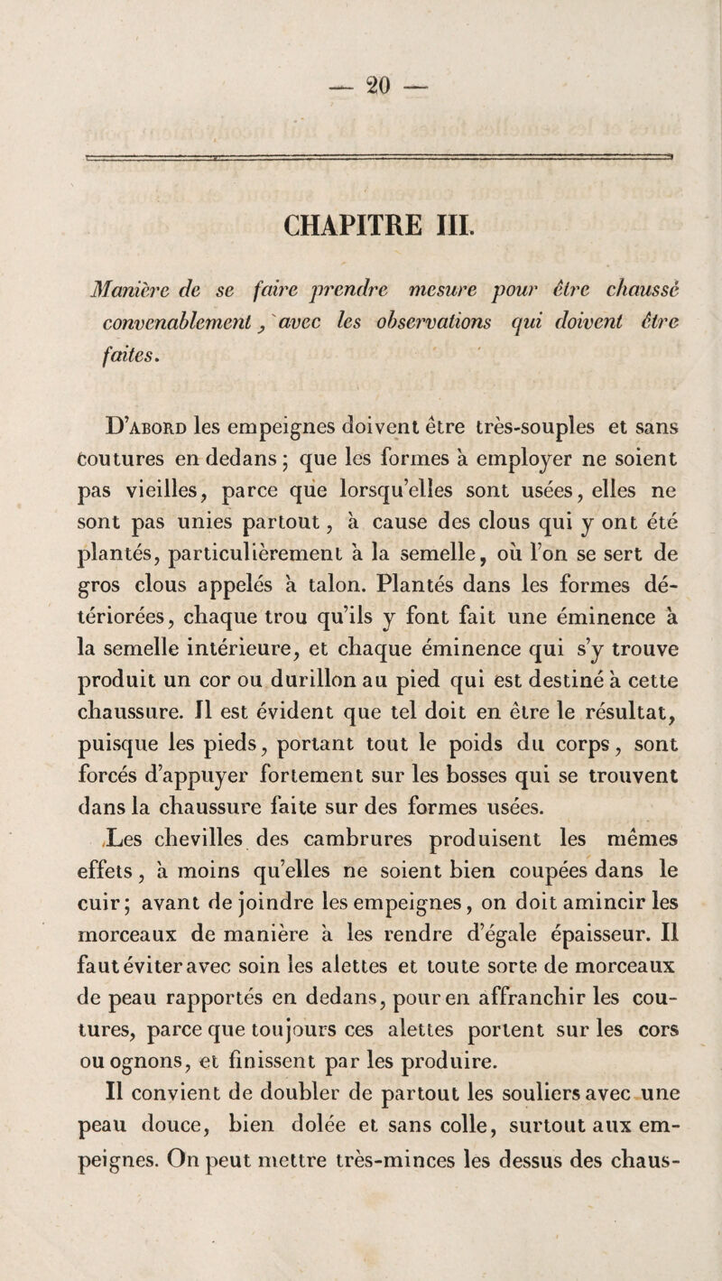 CHAPITRE III. Manière de se faire prendre mesure pour être chaussé convenablement y avec les observations qui doivent être faites. D’abord les empeignes doivent être très-souples et sans Coutures en dedans ; que les formes a employer ne soient pas vieilles, parce que lorsqu’elles sont usées, elles ne sont pas unies partout, a cause des clous qui y ont été plantés, particulièrement a la semelle, où l’on se sert de gros clous appelés a talon. Plantés dans les formes dé¬ tériorées, chaque trou qu’ils y font fait une éminence à la semelle intérieure, et chaque éminence qui s’y trouve produit un cor ou durillon au pied qui est destiné à cette chaussure. J1 est évident que tel doit en être le résultat, puisque les pieds, portant tout le poids du corps, sont forcés d’appuyer fortement sur les bosses qui se trouvent dans la chaussure faite sur des formes usées. Les chevilles des cambrures produisent les mêmes effets, a moins qu’elles ne soient bien coupées dans le cuir; avant de joindre les empeignes, on doit amincir les morceaux de manière a les rendre d’égale épaisseur. Il faut éviter avec soin les alettes et toute sorte de morceaux de peau rapportés en dedans, pour en affranchir les cou¬ tures, parce que toujours ces alettes portent sur les cors ou ognons , et finissent par les produire. Il convient de doubler de partout les souliers avec une peau douce, bien dolée et sans colle, surtout aux em¬ peignes. On peut mettre très-minces les dessus des chaus-