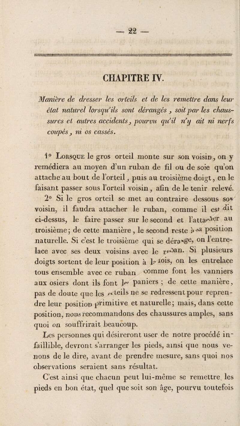CHAPITRE IV. Manière de dresser les orteils et de les remettre dans leur état naturel lorsqu'ils sont dérangés > soit par les chaus¬ sures et autres accidents, pourvu qu'il n'y ait ni nerfs coupés y ni os cassés. 1° Lorsque le gros orteil monte sur son voisin, on y remédiera au moyen d’un ruban de fil ou de soie qu’on attache au bout de l’orteil, puis au troisième doigt, en le faisant passer sous l’orteil voisin, afin de le tenir relevé. 2° Si le gros orteil se met au contraire dessous so» voisin, il faudra attacher le ruban, comme il est ci-dessus, le faire passer sur le second et l’atta'>*ier au • • troisième ; de cette manière, le second reste a °a position naturelle. Si c’est le troisième qui se déra^e? on l’entre¬ lace avec ses deux voisins avec le r»^an* Si plusieurs doigts sortent de leur position à b 10^s? 011 les entrelace tous ensemble avec ce ruban comme font les vanniers aux osiers dont ils font b paniers; de cette manière, pas de doute que les /*teils ne se redressent pour repren¬ dre leur position primitive et naturelle; mais, dans cette position, nouâ recommandons des chaussures amples, sans quoi on souffrirait beaucoup. Les personnes qui désireront user de notre procédé in- faillible, devront s’arranger les pieds, ainsi que nous ve¬ nons de le dire, avant de prendre mesure, sans quoi nos observations seraient sans résultat. C’est ainsi que chacun peut lui-même se remettre les pieds en bon état, quel que soit son âge, pourvu toutefois