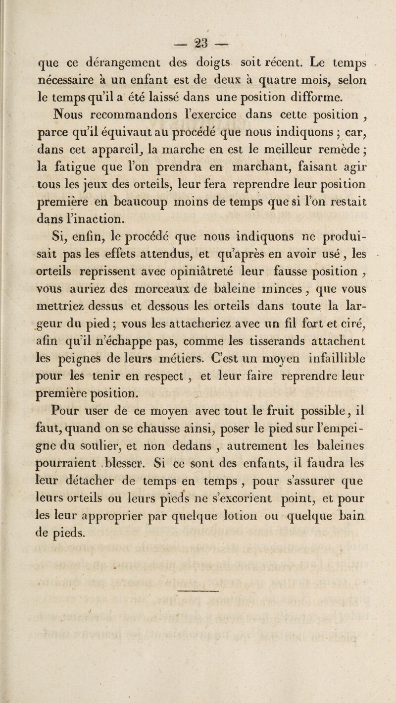 que ce dérangement des doigts soit récent. Le temps nécessaire à un enfant est de deux à quatre mois, selon le temps qu’il a été laissé dans une position difforme. Nous recommandons l’exercice dans cette position , parce qu’il équivaut au procédé que nous indiquons ; car, dans cet appareil, la marche en est le meilleur remède ; la fatigue que l’on prendra en marchant, faisant agir tous les jeux des orteils, leur fera reprendre leur position première en beaucoup moins de temps que si l’on restait dans l’inaction. Si, enfin, le procédé que nous indiquons ne produi¬ sait pas les effets attendus, et qu’après en avoir usé, les orteils reprissent avec opiniâtreté leur fausse position , vous auriez des morceaux de haleine minces, que vous mettriez dessus et dessous les, orteils dans toute la lar¬ geur du pied; vous les attacheriez avec un fil fart et ciré, afin qu’il n’échappe pas, comme les tisserands attachent les peignes de leurs métiers. C’est un moyen infaillible pour les tenir en respect , et leur faire reprendre leur première position. Pour user de ce moyen avec tout le fruit possible, il faut, quand on se chausse ainsi, poser le pied sur l’empei¬ gne du soulier, et non dedans , autrement les baleines pourraient blesser. Si ce sont des enfants, il faudra les leur détacher de temps en temps , pour s’assurer que leurs orteils ou leurs pieds ne s’excorient point, et pour les leur approprier par quelque lotion ou quelque bain de pieds.